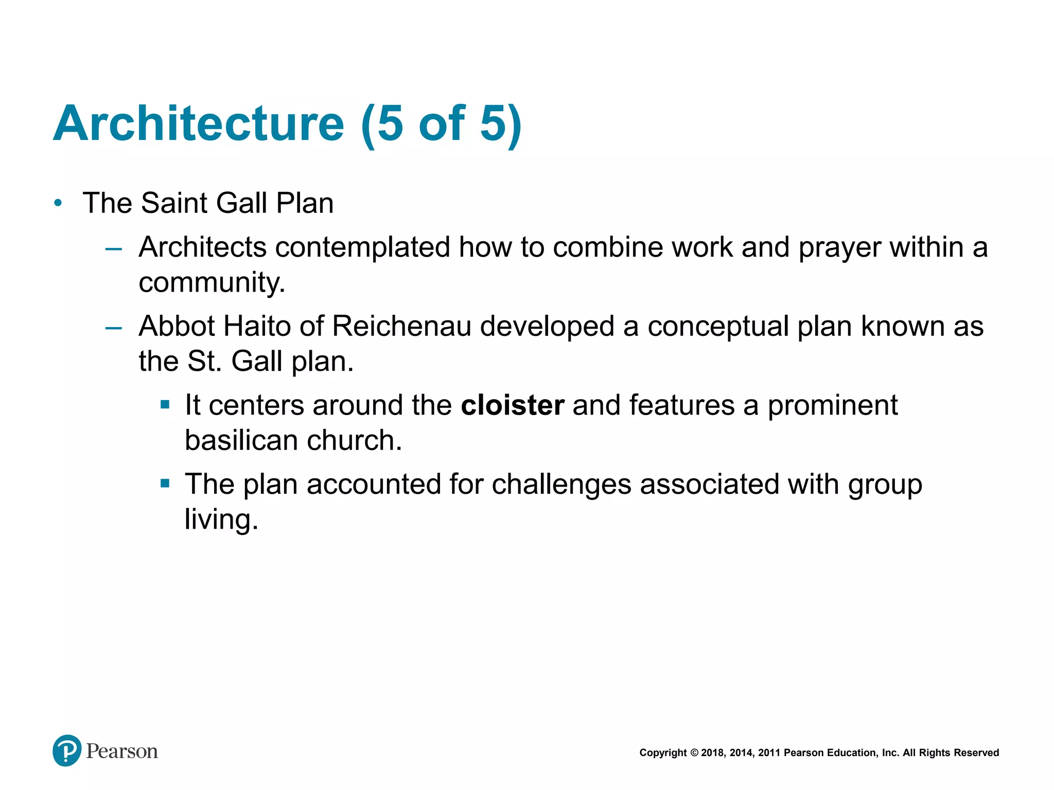Copyright © 2018, 2014, 2011 Pearson Education, Inc. All Rights Reserved
Architecture (5 of 5)
• The Saint Gall Plan
– Architects contemplated how to combine work and prayer within a
community.
– Abbot Haito of Reichenau developed a conceptual plan known as
the St. Gall plan.
 It centers around the cloister and features a prominent
basilican church.
 The plan accounted for challenges associated with group
living.
 