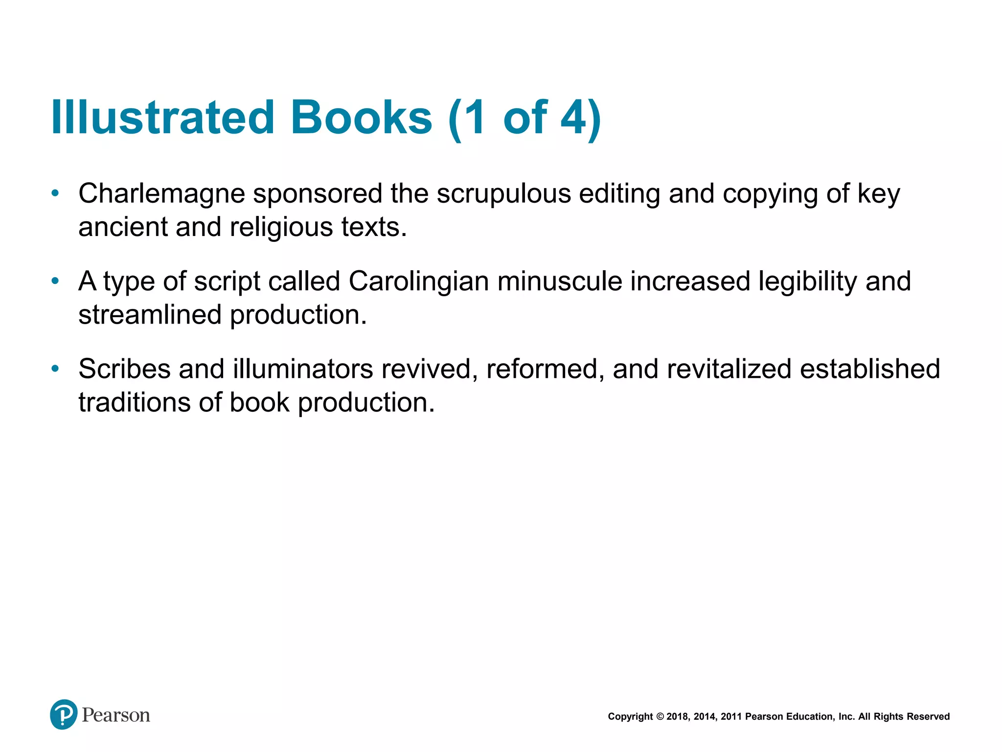 Copyright © 2018, 2014, 2011 Pearson Education, Inc. All Rights Reserved
Illustrated Books (1 of 4)
• Charlemagne sponsored the scrupulous editing and copying of key
ancient and religious texts.
• A type of script called Carolingian minuscule increased legibility and
streamlined production.
• Scribes and illuminators revived, reformed, and revitalized established
traditions of book production.
 