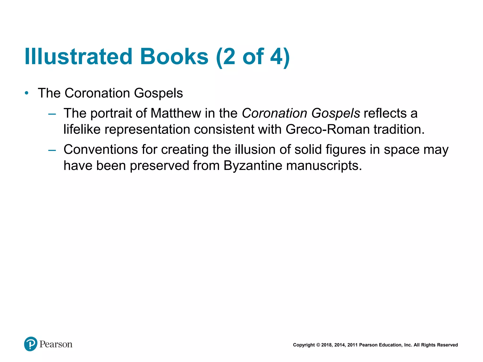 Copyright © 2018, 2014, 2011 Pearson Education, Inc. All Rights Reserved
Illustrated Books (2 of 4)
• The Coronation Gospels
– The portrait of Matthew in the Coronation Gospels reflects a
lifelike representation consistent with Greco-Roman tradition.
– Conventions for creating the illusion of solid figures in space may
have been preserved from Byzantine manuscripts.
 