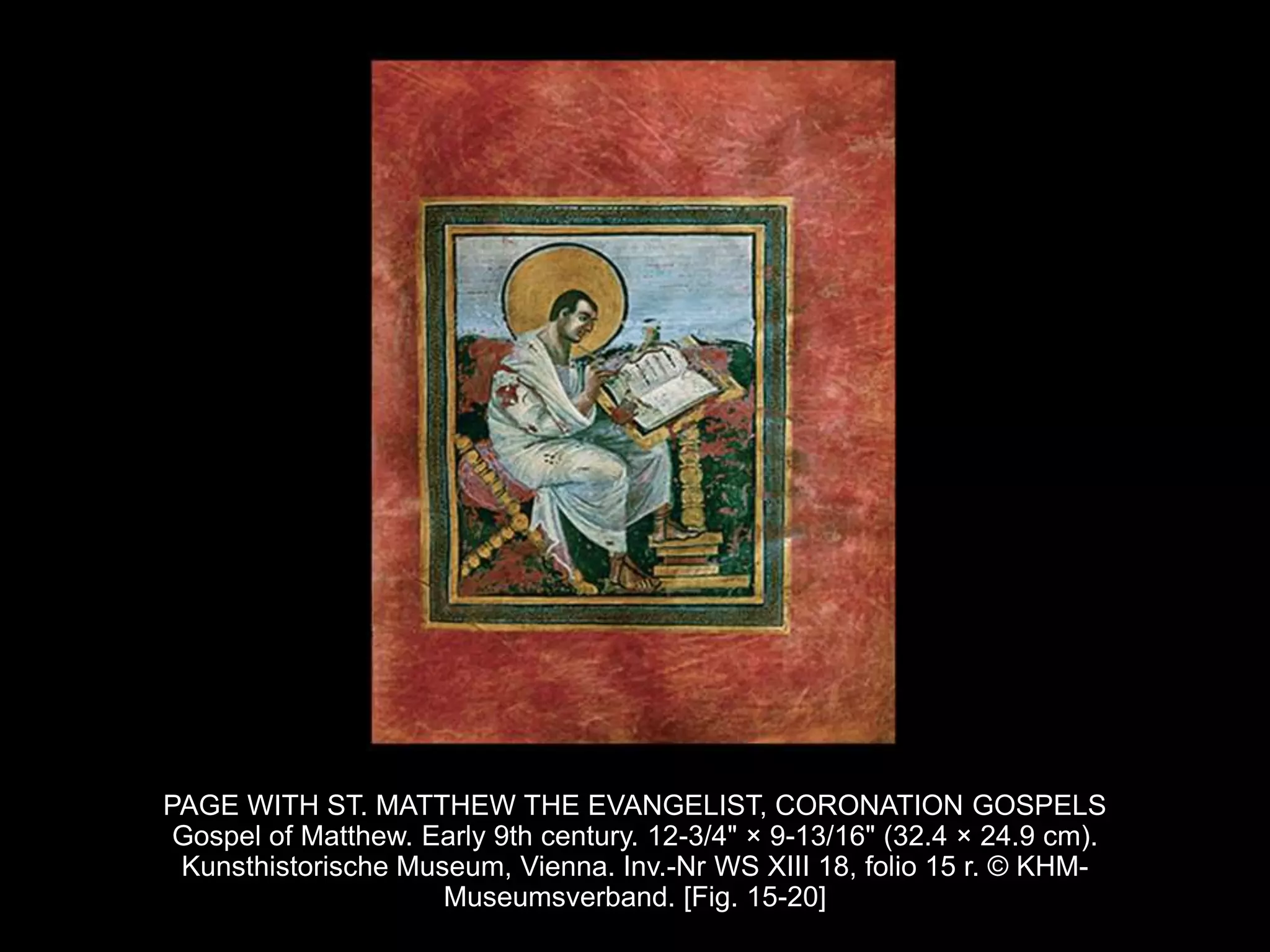PAGE WITH ST. MATTHEW THE EVANGELIST, CORONATION GOSPELS
Gospel of Matthew. Early 9th century. 12-3/4" × 9-13/16" (32.4 × 24.9 cm).
Kunsthistorische Museum, Vienna. Inv.-Nr WS XIII 18, folio 15 r. © KHM-
Museumsverband. [Fig. 15-20]
 