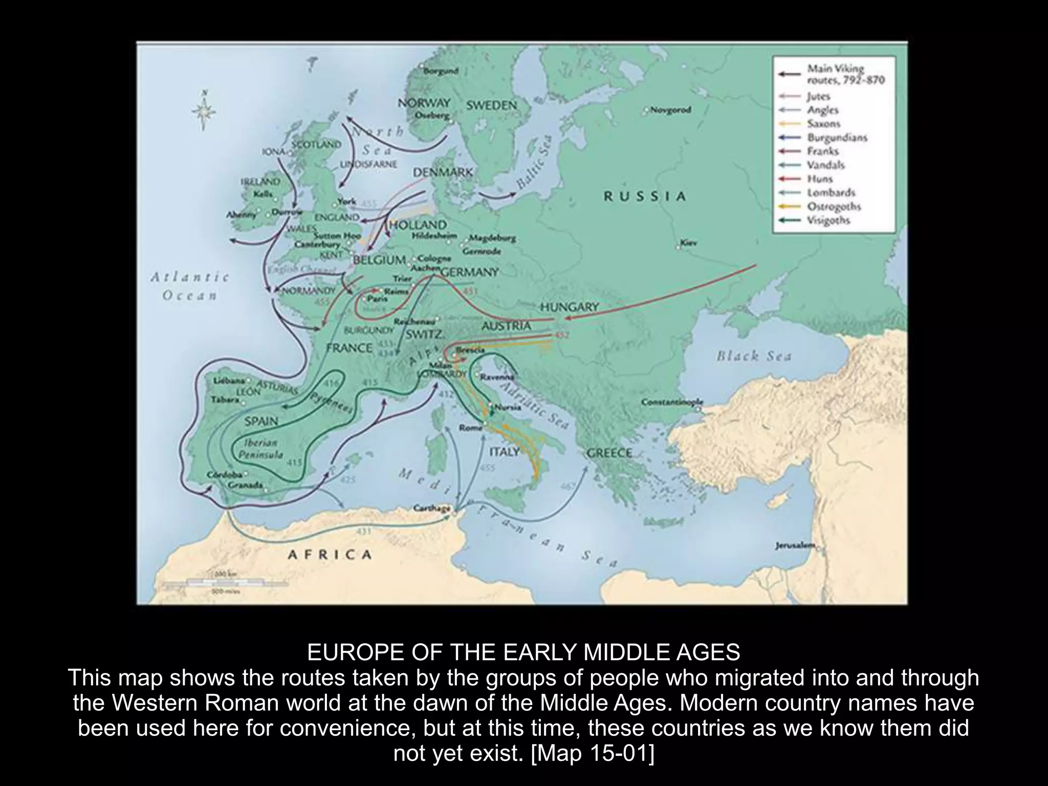 EUROPE OF THE EARLY MIDDLE AGES
This map shows the routes taken by the groups of people who migrated into and through
the Western Roman world at the dawn of the Middle Ages. Modern country names have
been used here for convenience, but at this time, these countries as we know them did
not yet exist. [Map 15-01]
 