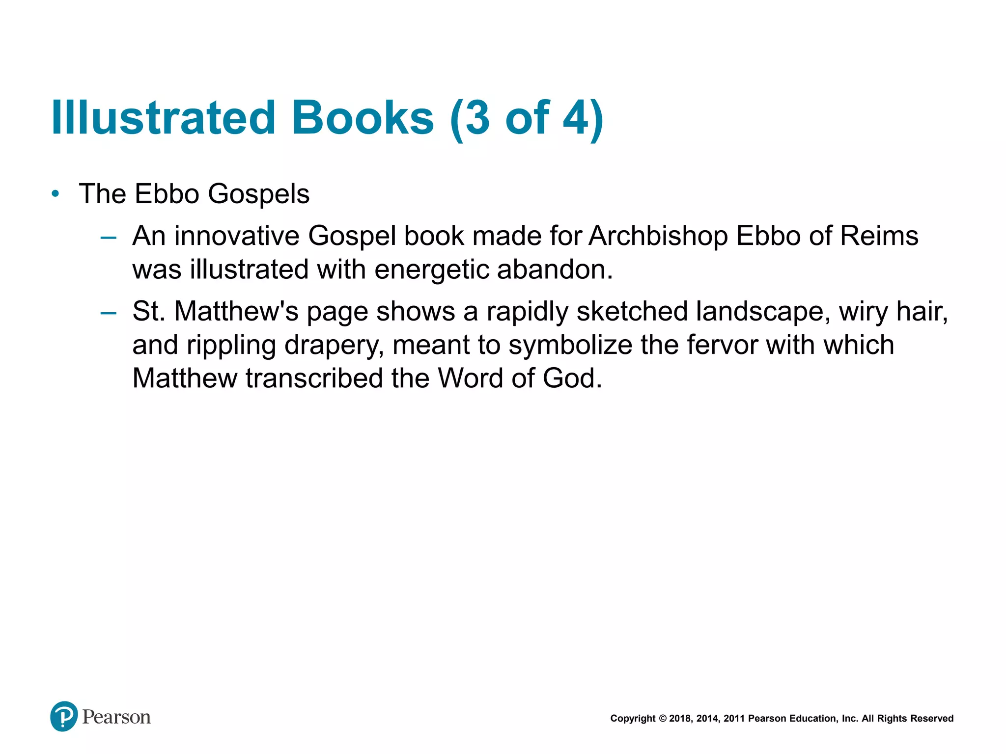 Copyright © 2018, 2014, 2011 Pearson Education, Inc. All Rights Reserved
Illustrated Books (3 of 4)
• The Ebbo Gospels
– An innovative Gospel book made for Archbishop Ebbo of Reims
was illustrated with energetic abandon.
– St. Matthew's page shows a rapidly sketched landscape, wiry hair,
and rippling drapery, meant to symbolize the fervor with which
Matthew transcribed the Word of God.
 