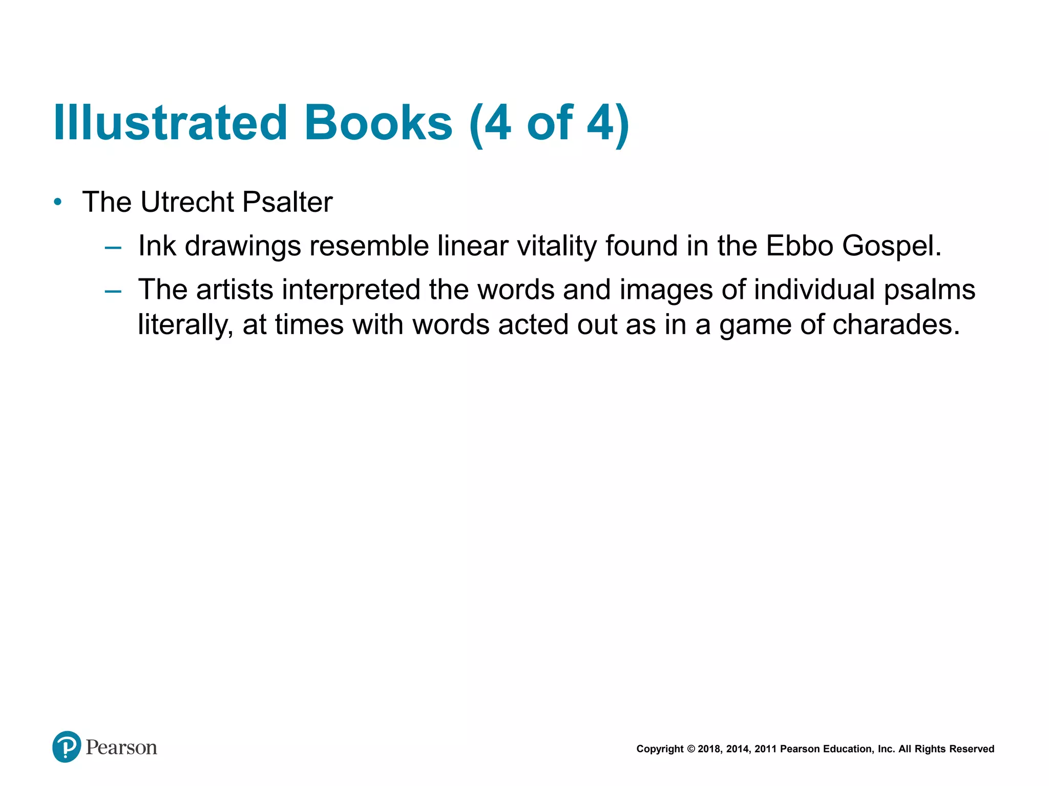 Copyright © 2018, 2014, 2011 Pearson Education, Inc. All Rights Reserved
Illustrated Books (4 of 4)
• The Utrecht Psalter
– Ink drawings resemble linear vitality found in the Ebbo Gospel.
– The artists interpreted the words and images of individual psalms
literally, at times with words acted out as in a game of charades.
 