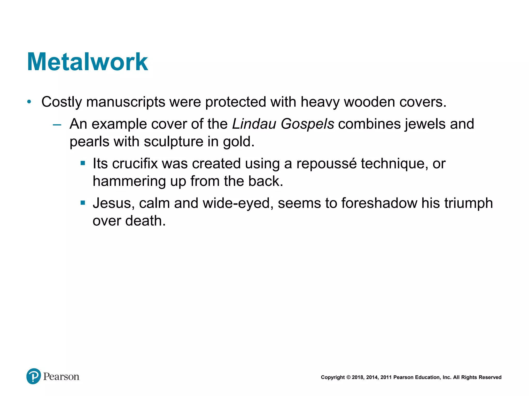 Copyright © 2018, 2014, 2011 Pearson Education, Inc. All Rights Reserved
Metalwork
• Costly manuscripts were protected with heavy wooden covers.
– An example cover of the Lindau Gospels combines jewels and
pearls with sculpture in gold.
 Its crucifix was created using a repoussé technique, or
hammering up from the back.
 Jesus, calm and wide-eyed, seems to foreshadow his triumph
over death.
 