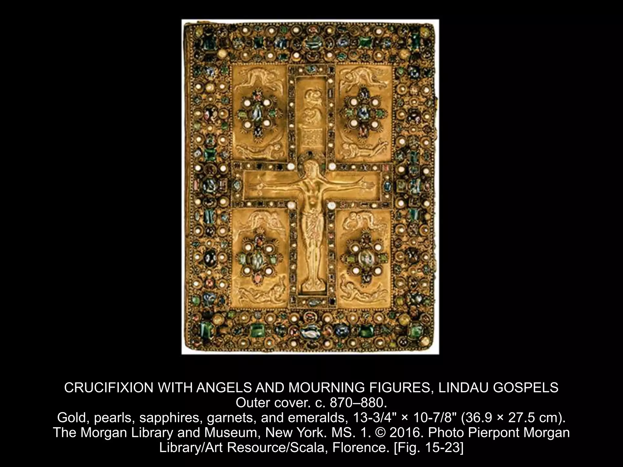 CRUCIFIXION WITH ANGELS AND MOURNING FIGURES, LINDAU GOSPELS
Outer cover. c. 870–880.
Gold, pearls, sapphires, garnets, and emeralds, 13-3/4" × 10-7/8" (36.9 × 27.5 cm).
The Morgan Library and Museum, New York. MS. 1. © 2016. Photo Pierpont Morgan
Library/Art Resource/Scala, Florence. [Fig. 15-23]
 