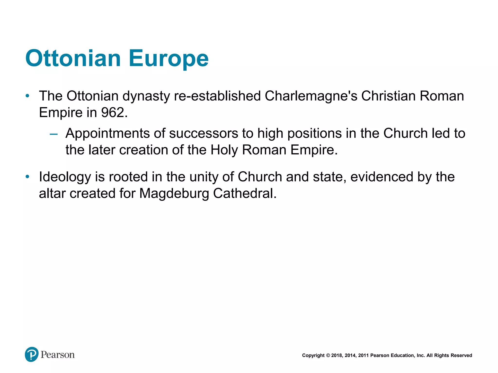 Copyright © 2018, 2014, 2011 Pearson Education, Inc. All Rights Reserved
Ottonian Europe
• The Ottonian dynasty re-established Charlemagne's Christian Roman
Empire in 962.
– Appointments of successors to high positions in the Church led to
the later creation of the Holy Roman Empire.
• Ideology is rooted in the unity of Church and state, evidenced by the
altar created for Magdeburg Cathedral.
 