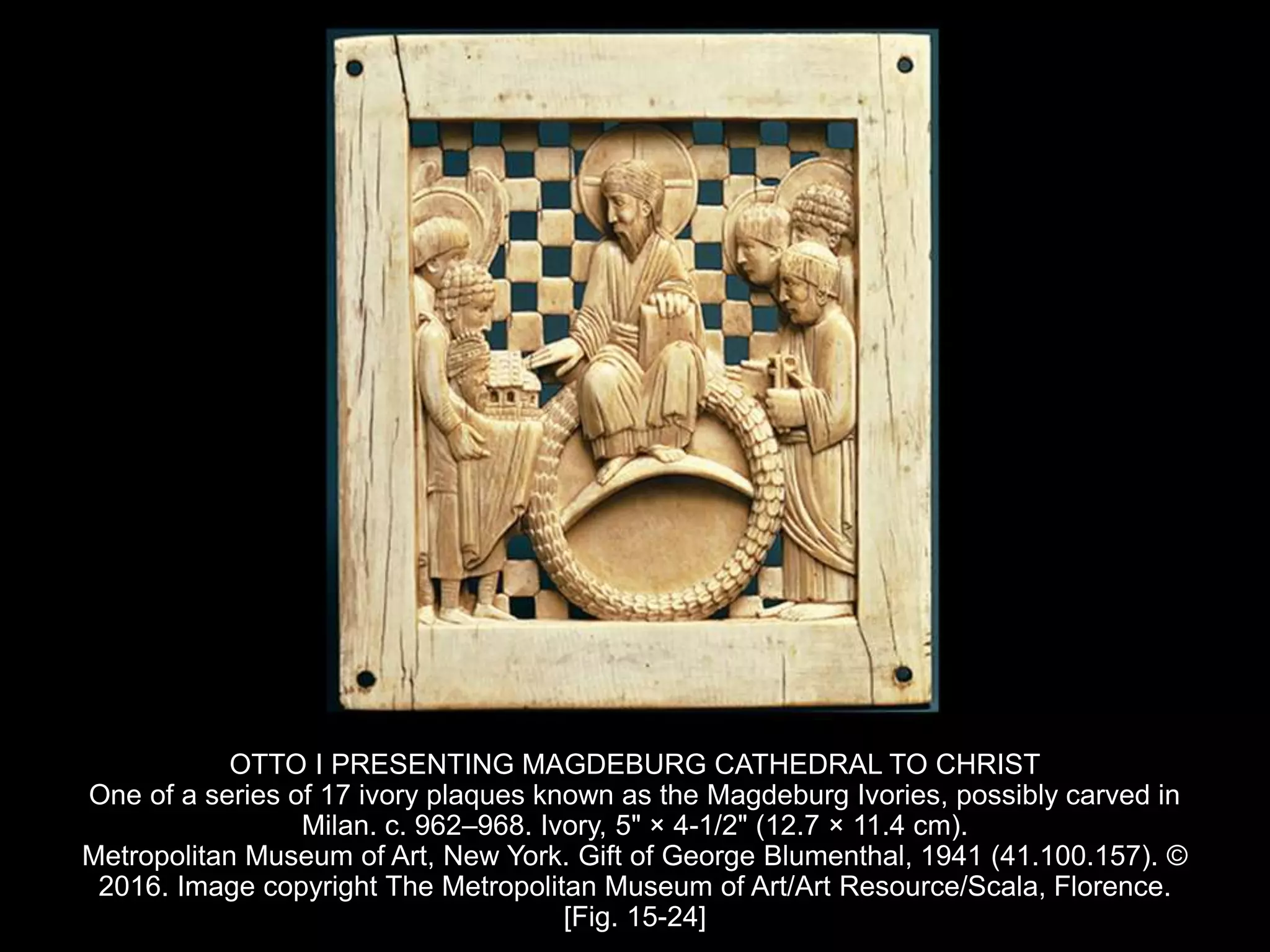 OTTO I PRESENTING MAGDEBURG CATHEDRAL TO CHRIST
One of a series of 17 ivory plaques known as the Magdeburg Ivories, possibly carved in
Milan. c. 962–968. Ivory, 5" × 4-1/2" (12.7 × 11.4 cm).
Metropolitan Museum of Art, New York. Gift of George Blumenthal, 1941 (41.100.157). ©
2016. Image copyright The Metropolitan Museum of Art/Art Resource/Scala, Florence.
[Fig. 15-24]
 
