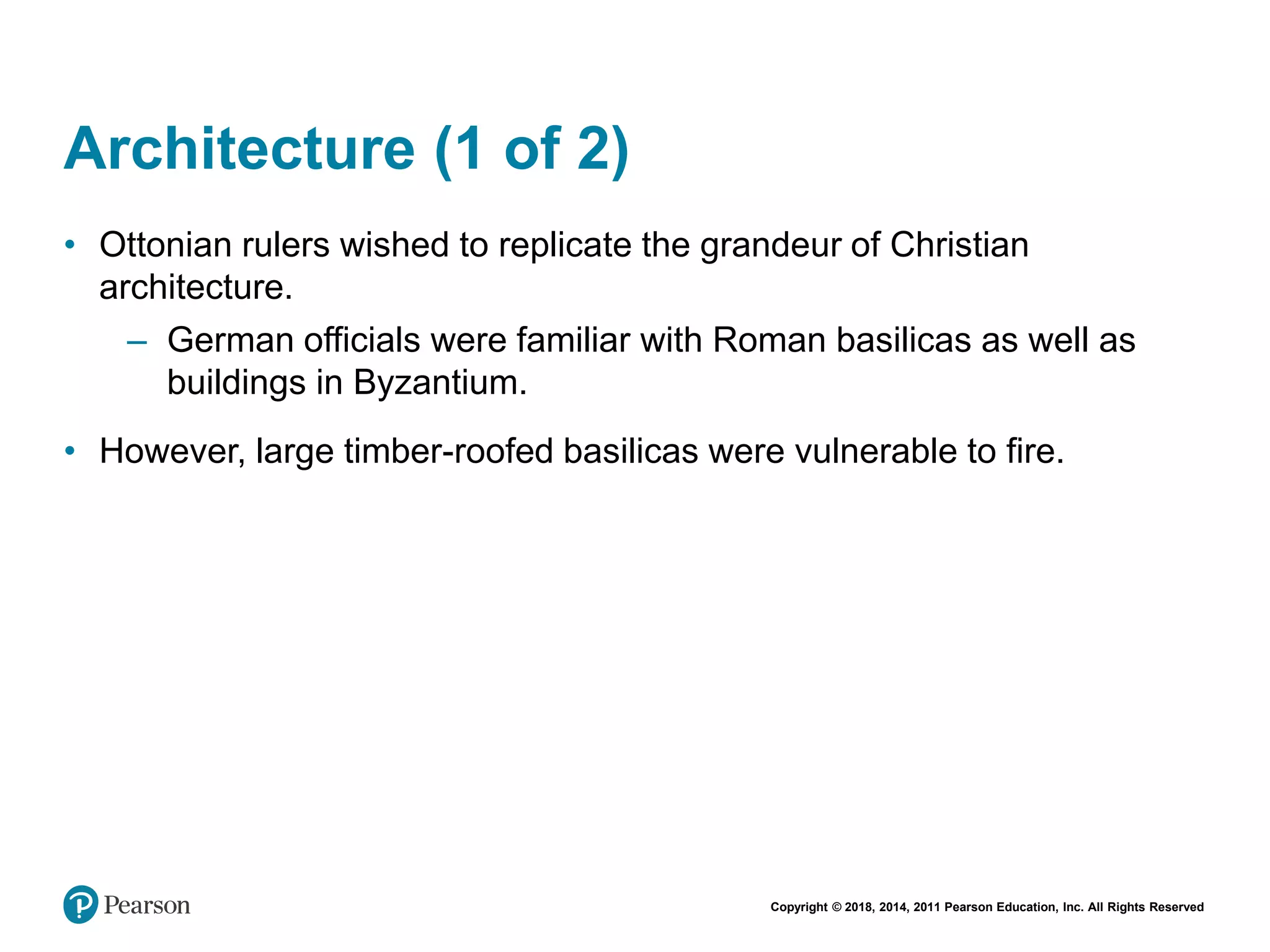 Copyright © 2018, 2014, 2011 Pearson Education, Inc. All Rights Reserved
Architecture (1 of 2)
• Ottonian rulers wished to replicate the grandeur of Christian
architecture.
– German officials were familiar with Roman basilicas as well as
buildings in Byzantium.
• However, large timber-roofed basilicas were vulnerable to fire.
 