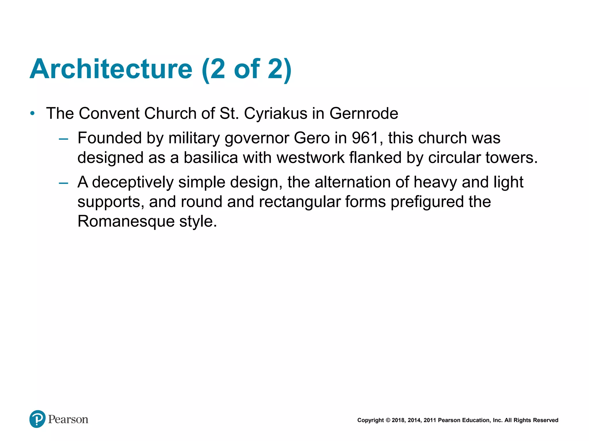 Copyright © 2018, 2014, 2011 Pearson Education, Inc. All Rights Reserved
Architecture (2 of 2)
• The Convent Church of St. Cyriakus in Gernrode
– Founded by military governor Gero in 961, this church was
designed as a basilica with westwork flanked by circular towers.
– A deceptively simple design, the alternation of heavy and light
supports, and round and rectangular forms prefigured the
Romanesque style.
 