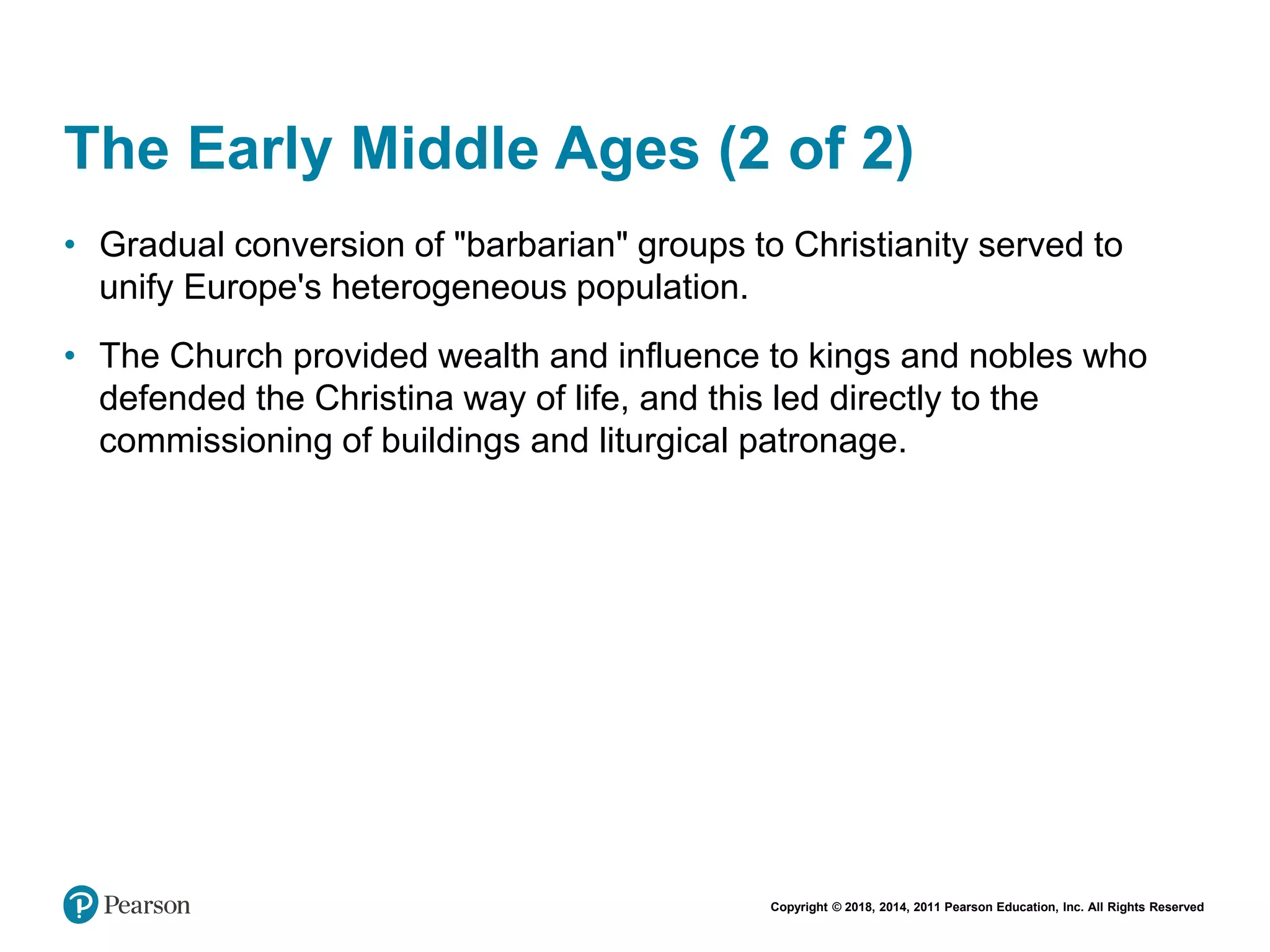 Copyright © 2018, 2014, 2011 Pearson Education, Inc. All Rights Reserved
The Early Middle Ages (2 of 2)
• Gradual conversion of "barbarian" groups to Christianity served to
unify Europe's heterogeneous population.
• The Church provided wealth and influence to kings and nobles who
defended the Christina way of life, and this led directly to the
commissioning of buildings and liturgical patronage.
 
