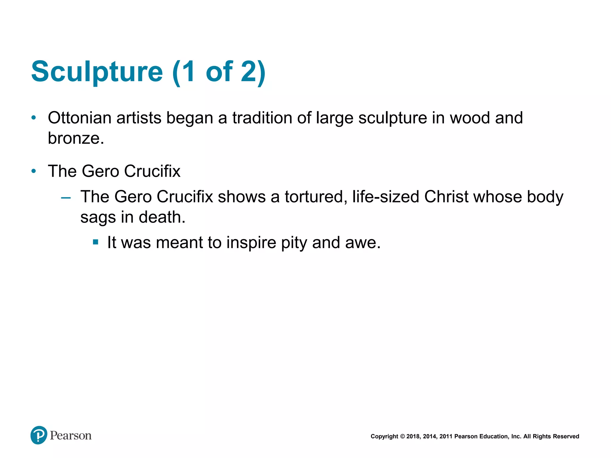 Copyright © 2018, 2014, 2011 Pearson Education, Inc. All Rights Reserved
Sculpture (1 of 2)
• Ottonian artists began a tradition of large sculpture in wood and
bronze.
• The Gero Crucifix
– The Gero Crucifix shows a tortured, life-sized Christ whose body
sags in death.
 It was meant to inspire pity and awe.
 