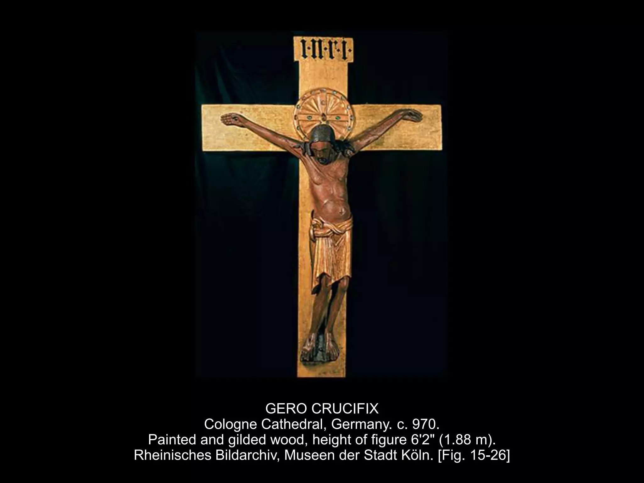GERO CRUCIFIX
Cologne Cathedral, Germany. c. 970.
Painted and gilded wood, height of figure 6'2" (1.88 m).
Rheinisches Bildarchiv, Museen der Stadt Köln. [Fig. 15-26]
 