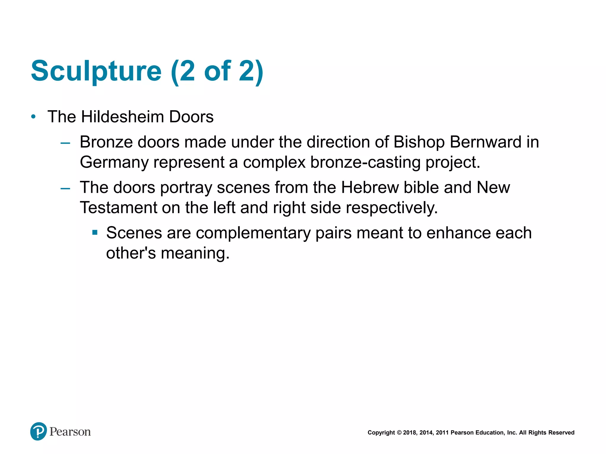 Copyright © 2018, 2014, 2011 Pearson Education, Inc. All Rights Reserved
Sculpture (2 of 2)
• The Hildesheim Doors
– Bronze doors made under the direction of Bishop Bernward in
Germany represent a complex bronze-casting project.
– The doors portray scenes from the Hebrew bible and New
Testament on the left and right side respectively.
 Scenes are complementary pairs meant to enhance each
other's meaning.
 
