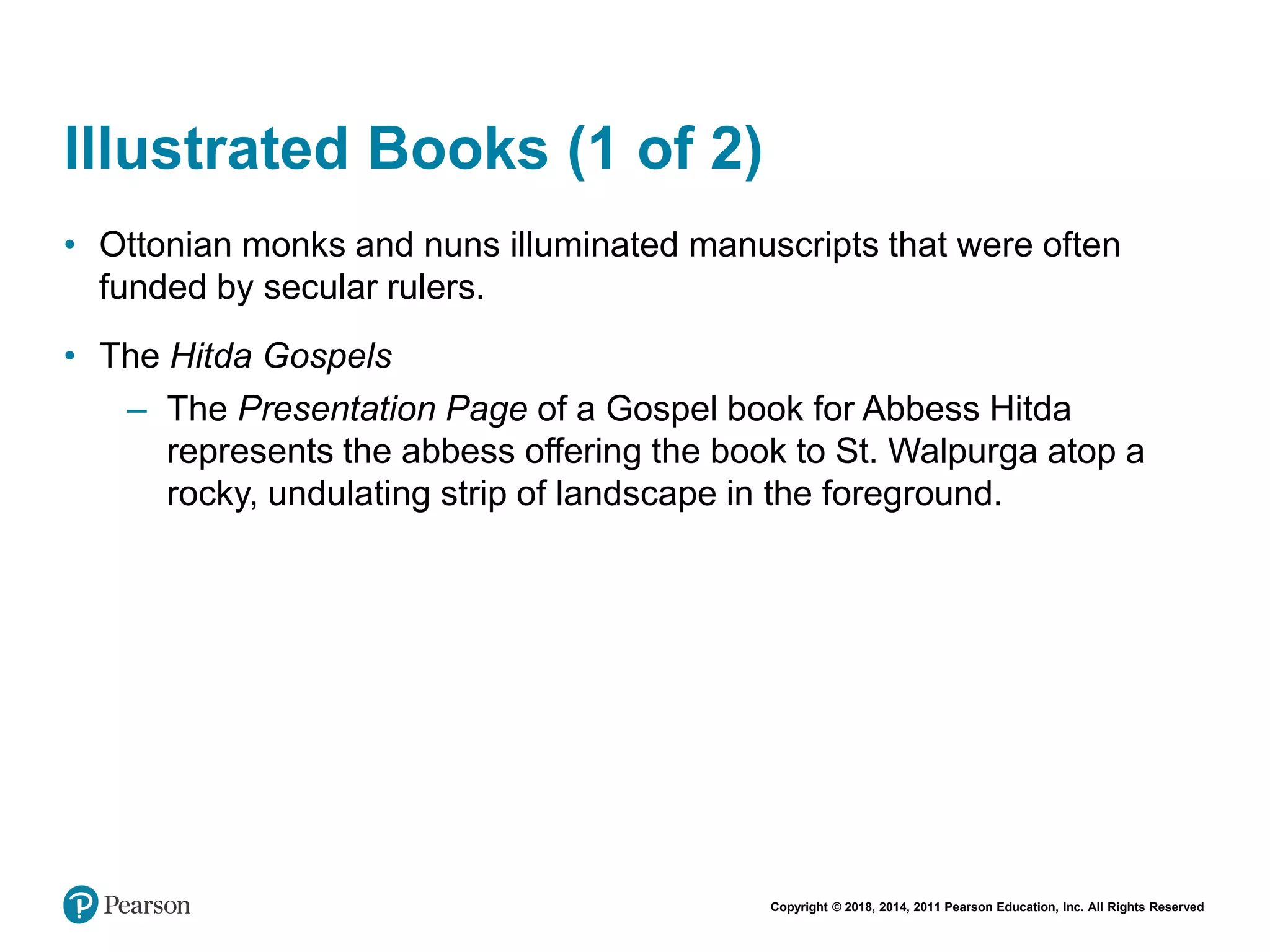 Copyright © 2018, 2014, 2011 Pearson Education, Inc. All Rights Reserved
Illustrated Books (1 of 2)
• Ottonian monks and nuns illuminated manuscripts that were often
funded by secular rulers.
• The Hitda Gospels
– The Presentation Page of a Gospel book for Abbess Hitda
represents the abbess offering the book to St. Walpurga atop a
rocky, undulating strip of landscape in the foreground.
 