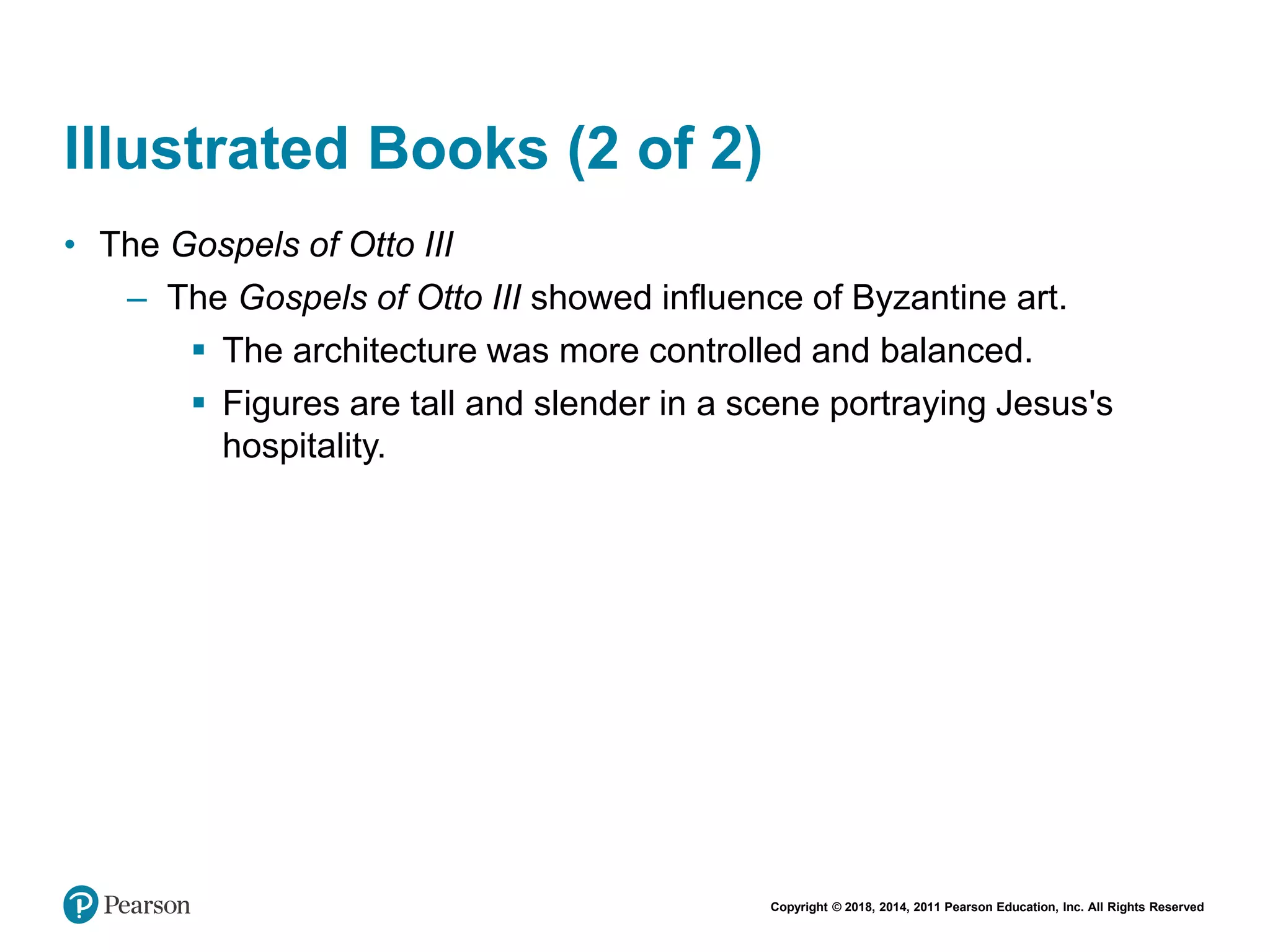 Copyright © 2018, 2014, 2011 Pearson Education, Inc. All Rights Reserved
Illustrated Books (2 of 2)
• The Gospels of Otto III
– The Gospels of Otto III showed influence of Byzantine art.
 The architecture was more controlled and balanced.
 Figures are tall and slender in a scene portraying Jesus's
hospitality.
 