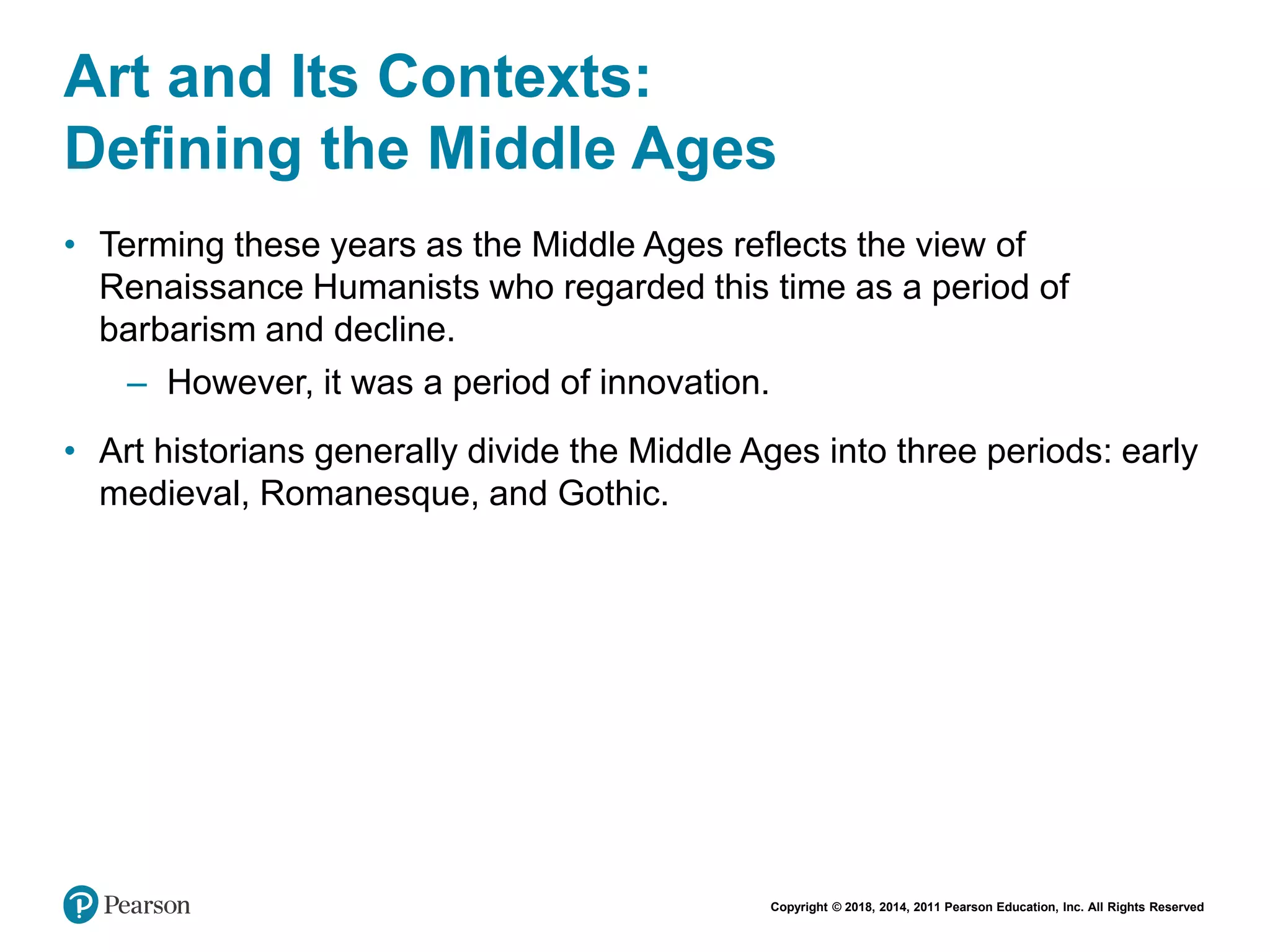 Copyright © 2018, 2014, 2011 Pearson Education, Inc. All Rights Reserved
Art and Its Contexts:
Defining the Middle Ages
• Terming these years as the Middle Ages reflects the view of
Renaissance Humanists who regarded this time as a period of
barbarism and decline.
– However, it was a period of innovation.
• Art historians generally divide the Middle Ages into three periods: early
medieval, Romanesque, and Gothic.
 