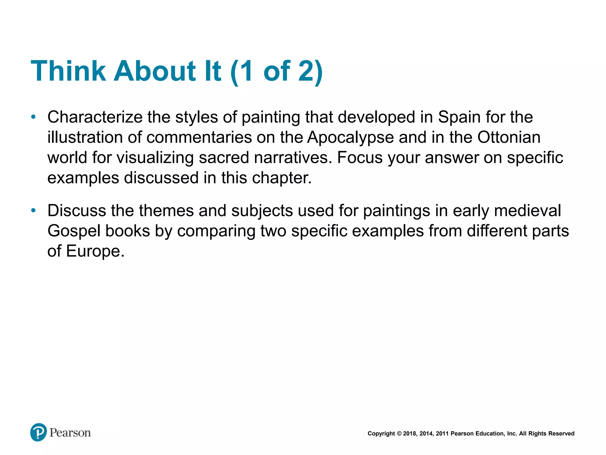 Copyright © 2018, 2014, 2011 Pearson Education, Inc. All Rights Reserved
Think About It (1 of 2)
• Characterize the styles of painting that developed in Spain for the
illustration of commentaries on the Apocalypse and in the Ottonian
world for visualizing sacred narratives. Focus your answer on specific
examples discussed in this chapter.
• Discuss the themes and subjects used for paintings in early medieval
Gospel books by comparing two specific examples from different parts
of Europe.
 