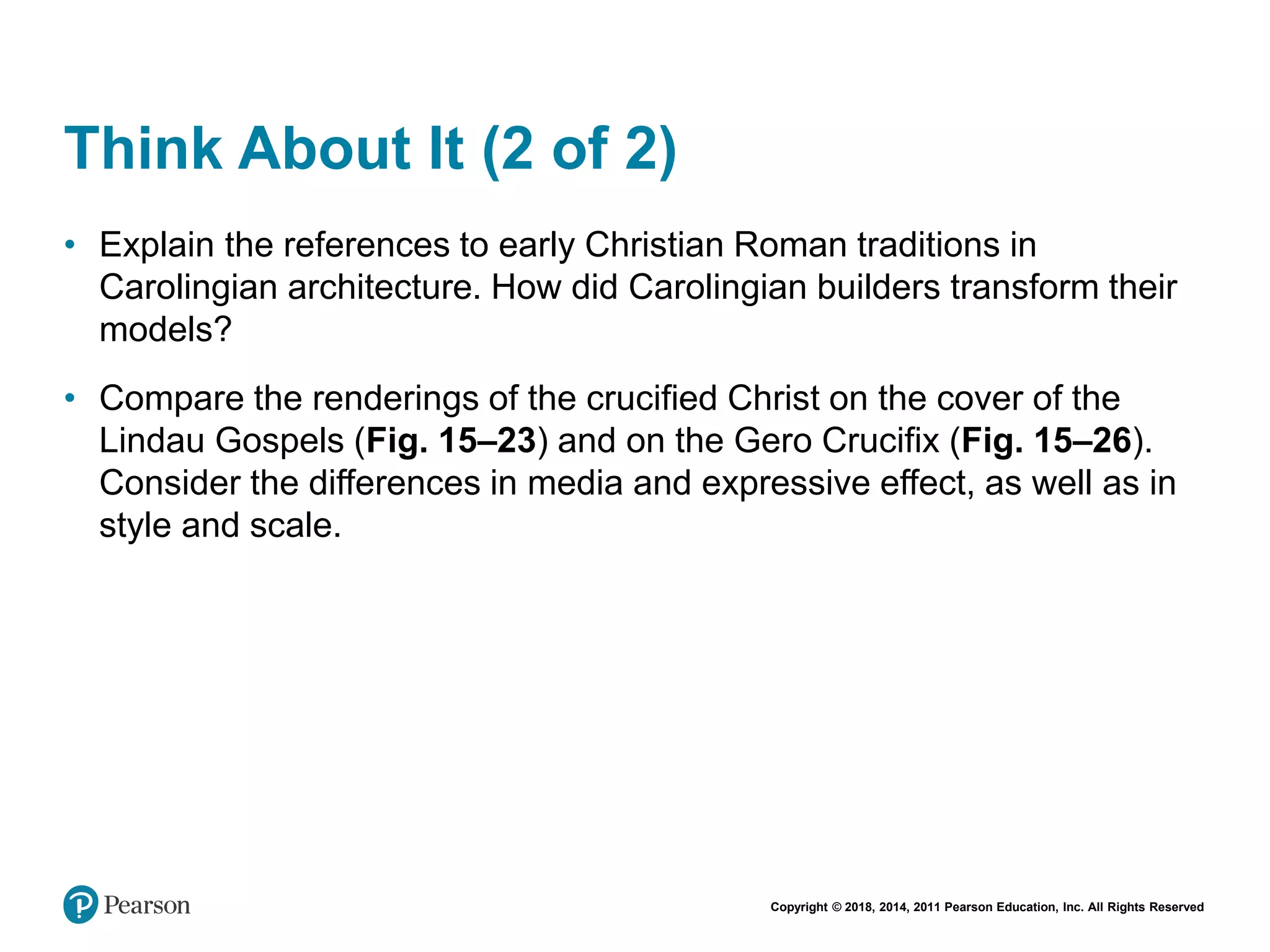 Copyright © 2018, 2014, 2011 Pearson Education, Inc. All Rights Reserved
Think About It (2 of 2)
• Explain the references to early Christian Roman traditions in
Carolingian architecture. How did Carolingian builders transform their
models?
• Compare the renderings of the crucified Christ on the cover of the
Lindau Gospels (Fig. 15–23) and on the Gero Crucifix (Fig. 15–26).
Consider the differences in media and expressive effect, as well as in
style and scale.
 