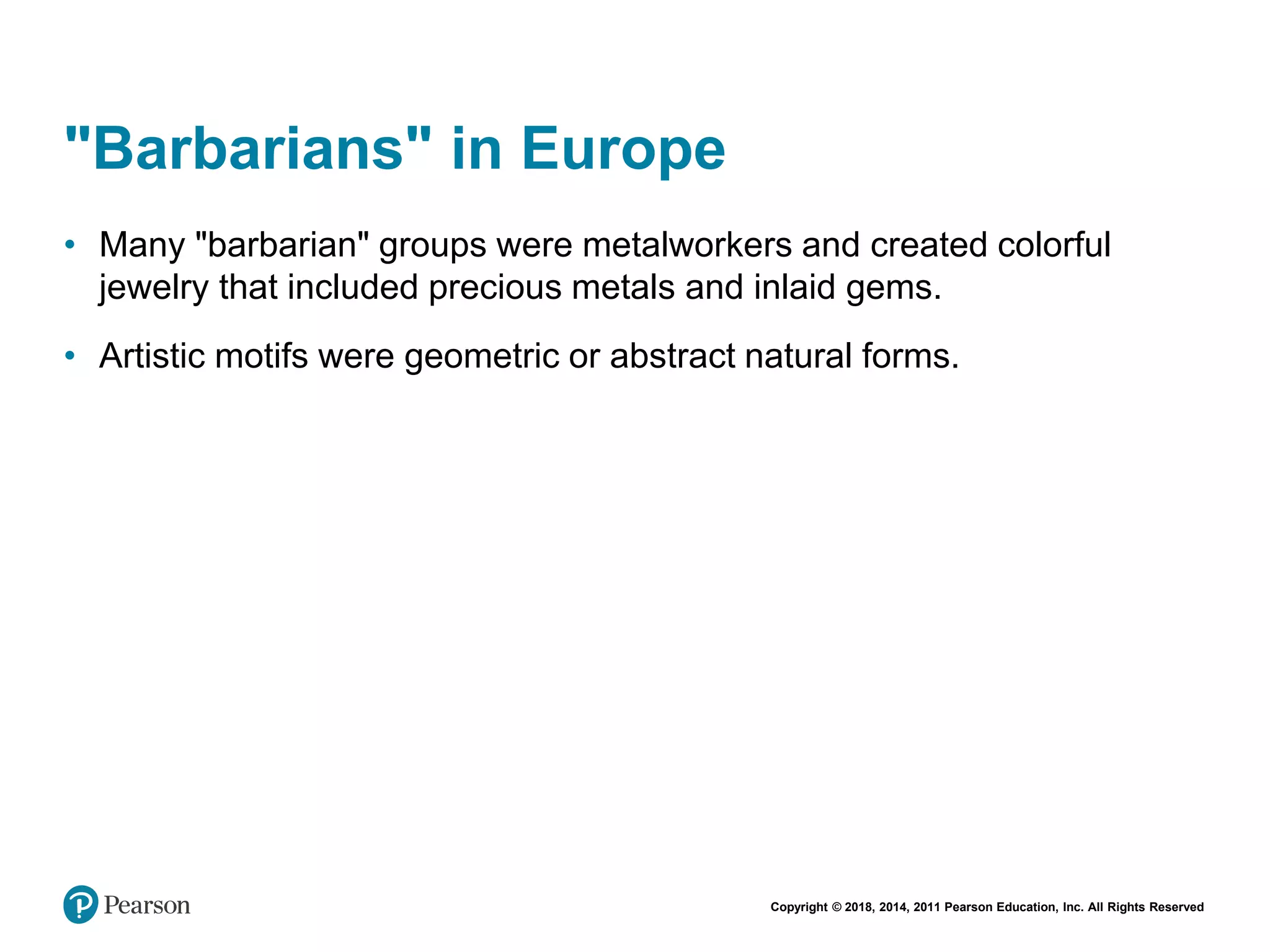 Copyright © 2018, 2014, 2011 Pearson Education, Inc. All Rights Reserved
"Barbarians" in Europe
• Many "barbarian" groups were metalworkers and created colorful
jewelry that included precious metals and inlaid gems.
• Artistic motifs were geometric or abstract natural forms.
 