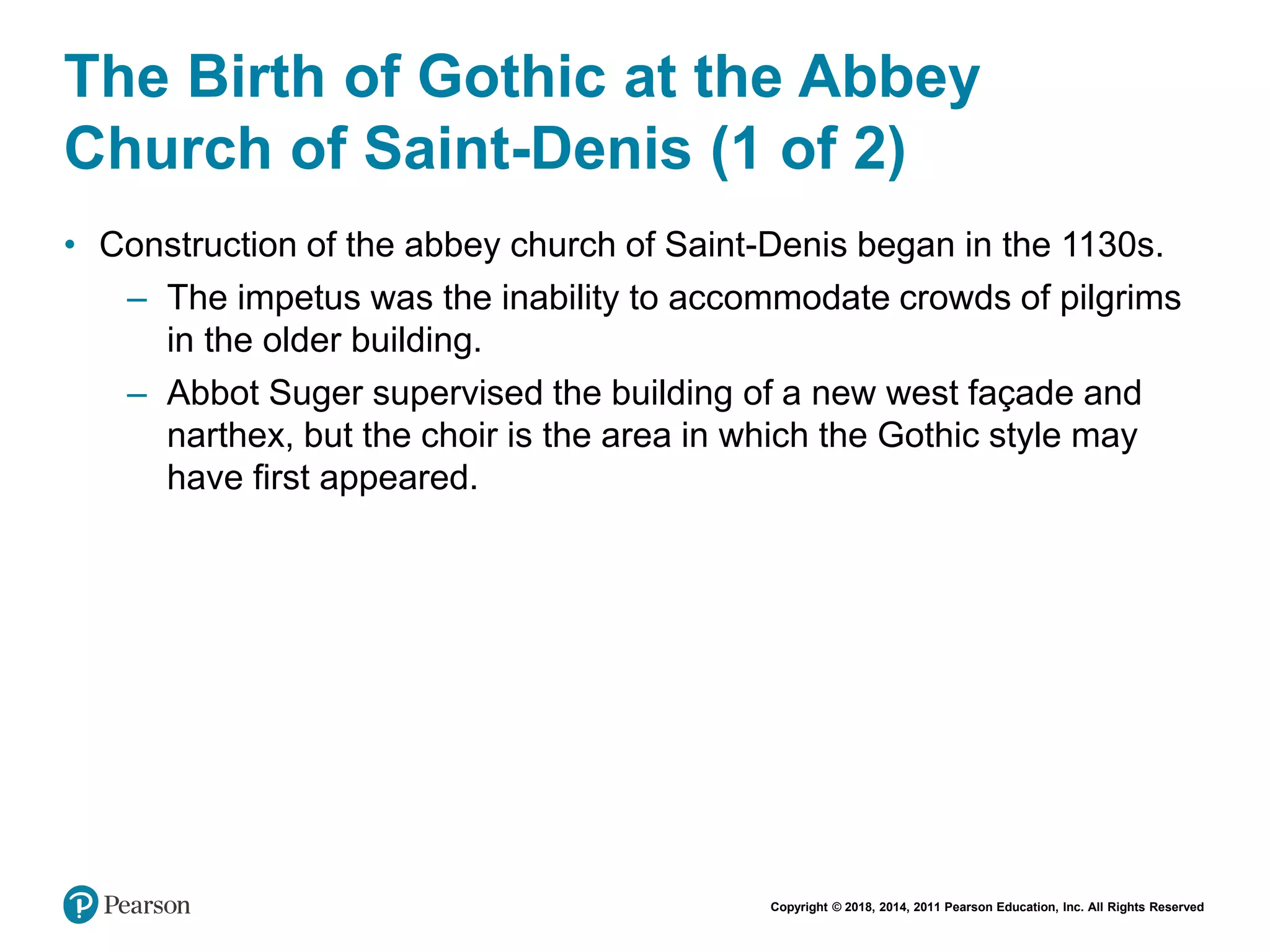 Copyright © 2018, 2014, 2011 Pearson Education, Inc. All Rights Reserved
The Birth of Gothic at the Abbey
Church of Saint-Denis (1 of 2)
• Construction of the abbey church of Saint-Denis began in the 1130s.
– The impetus was the inability to accommodate crowds of pilgrims
in the older building.
– Abbot Suger supervised the building of a new west façade and
narthex, but the choir is the area in which the Gothic style may
have first appeared.
 