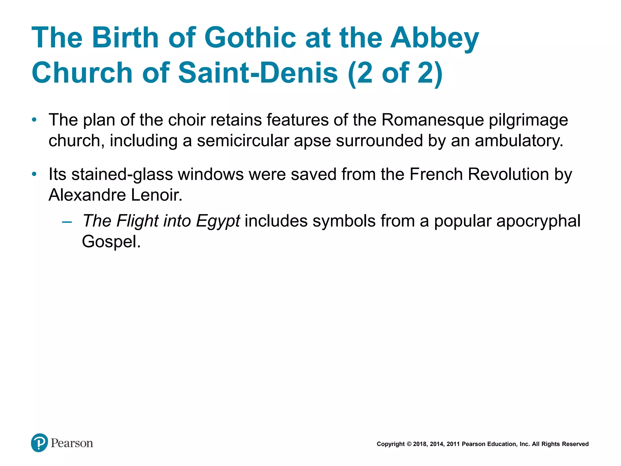 Copyright © 2018, 2014, 2011 Pearson Education, Inc. All Rights Reserved
The Birth of Gothic at the Abbey
Church of Saint-Denis (2 of 2)
• The plan of the choir retains features of the Romanesque pilgrimage
church, including a semicircular apse surrounded by an ambulatory.
• Its stained-glass windows were saved from the French Revolution by
Alexandre Lenoir.
– The Flight into Egypt includes symbols from a popular apocryphal
Gospel.
 