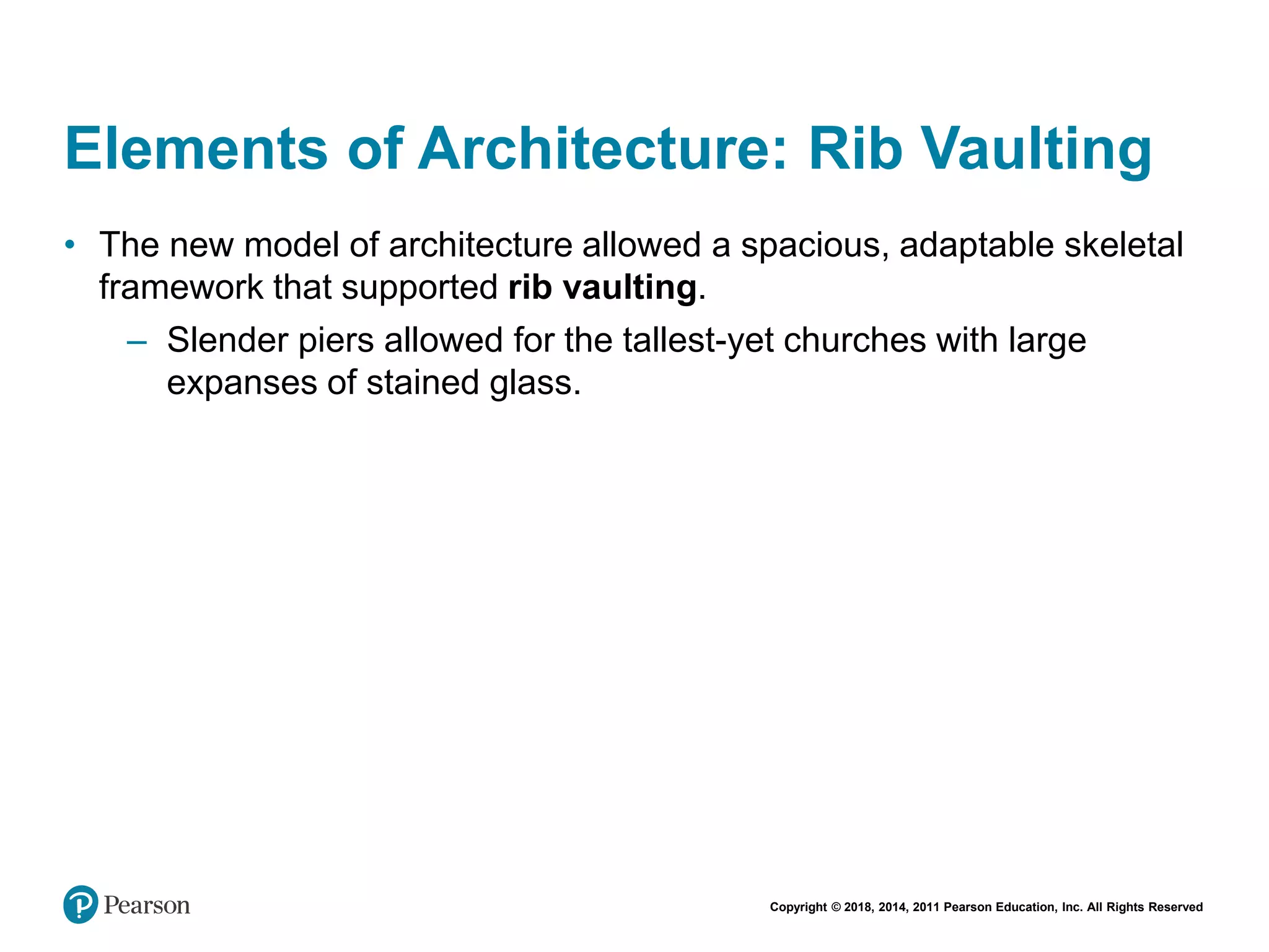 Copyright © 2018, 2014, 2011 Pearson Education, Inc. All Rights Reserved
Elements of Architecture: Rib Vaulting
• The new model of architecture allowed a spacious, adaptable skeletal
framework that supported rib vaulting.
– Slender piers allowed for the tallest-yet churches with large
expanses of stained glass.
 