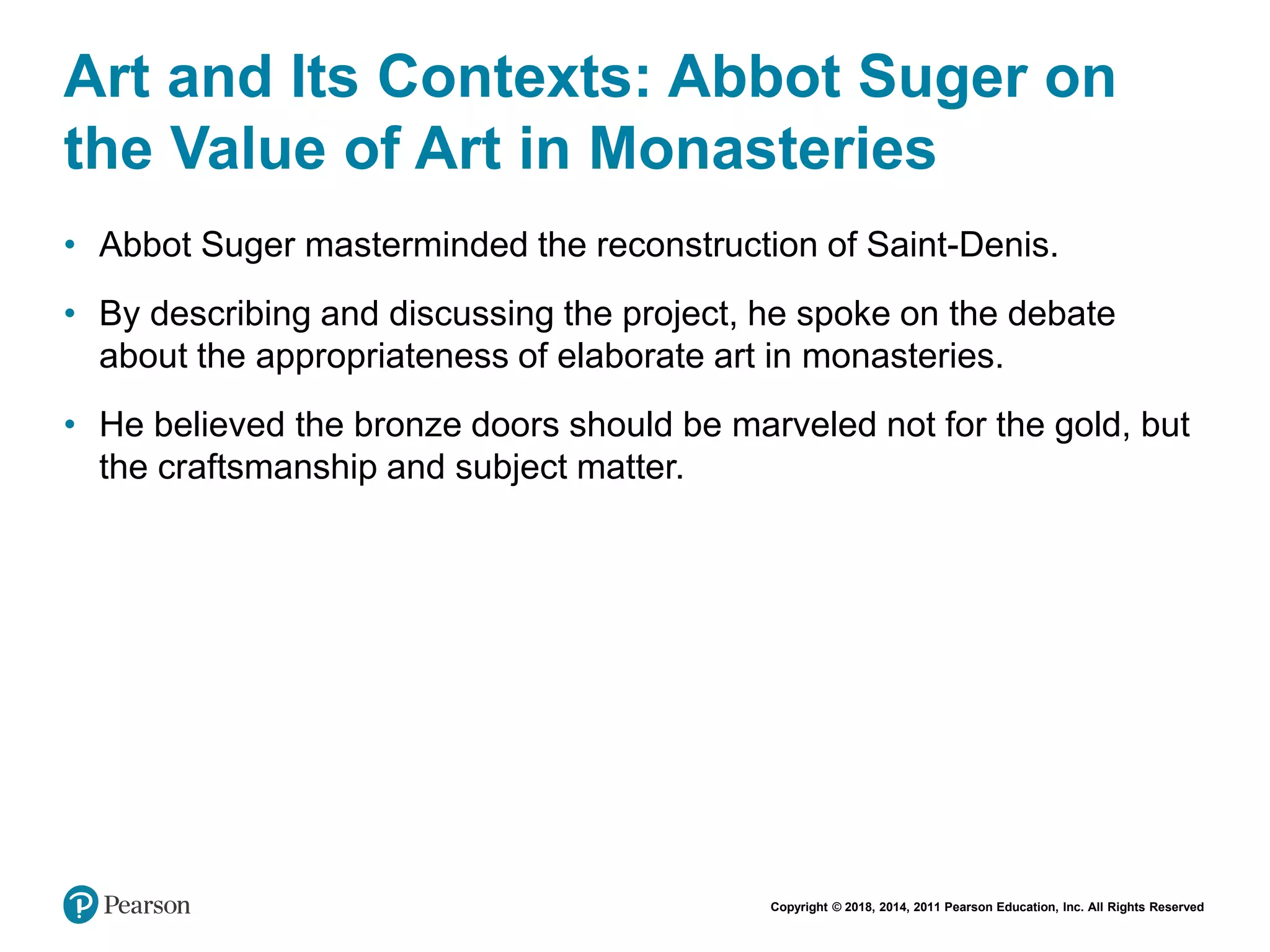 Copyright © 2018, 2014, 2011 Pearson Education, Inc. All Rights Reserved
Art and Its Contexts: Abbot Suger on
the Value of Art in Monasteries
• Abbot Suger masterminded the reconstruction of Saint-Denis.
• By describing and discussing the project, he spoke on the debate
about the appropriateness of elaborate art in monasteries.
• He believed the bronze doors should be marveled not for the gold, but
the craftsmanship and subject matter.
 
