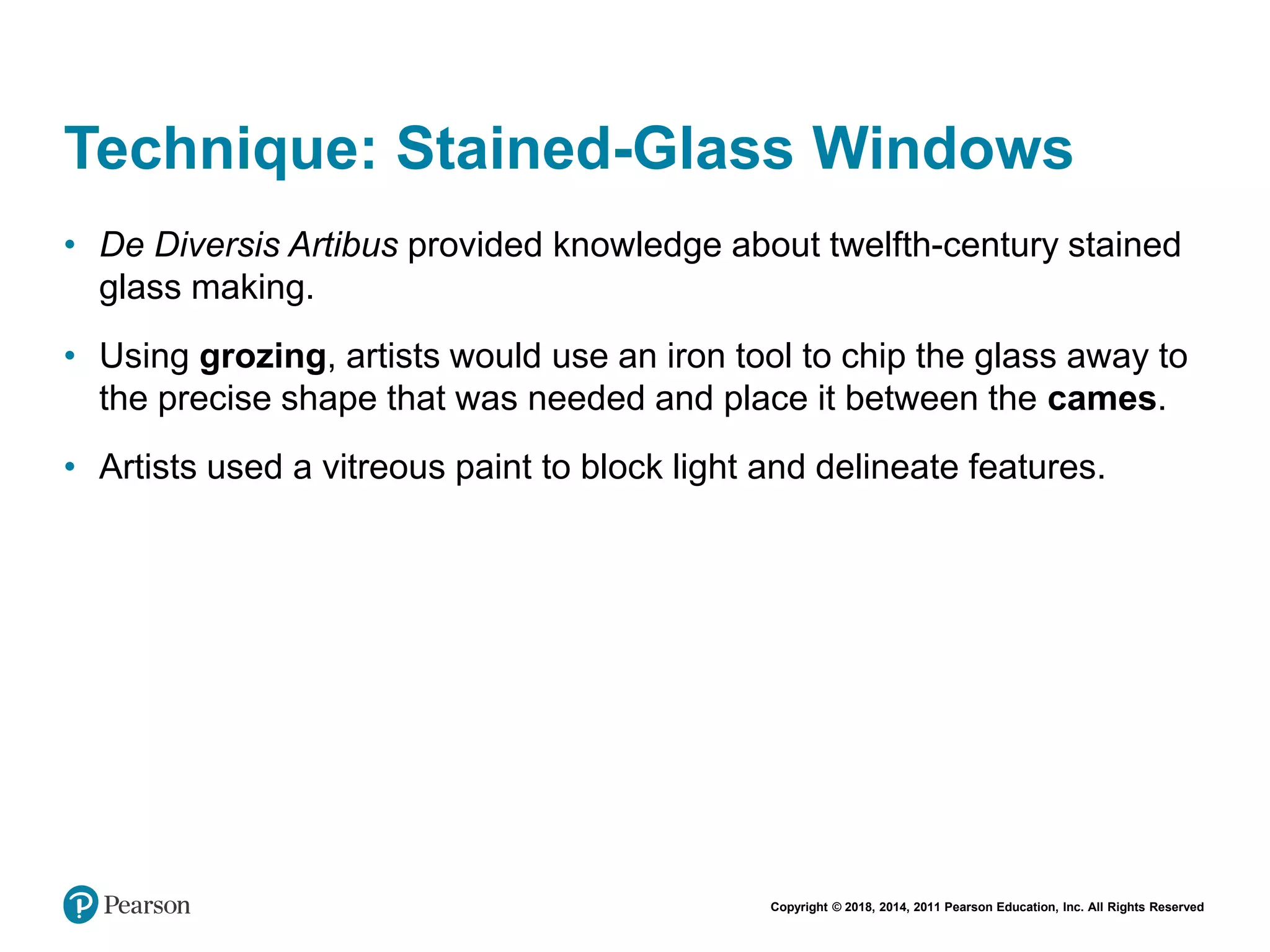 Copyright © 2018, 2014, 2011 Pearson Education, Inc. All Rights Reserved
Technique: Stained-Glass Windows
• De Diversis Artibus provided knowledge about twelfth-century stained
glass making.
• Using grozing, artists would use an iron tool to chip the glass away to
the precise shape that was needed and place it between the cames.
• Artists used a vitreous paint to block light and delineate features.
 