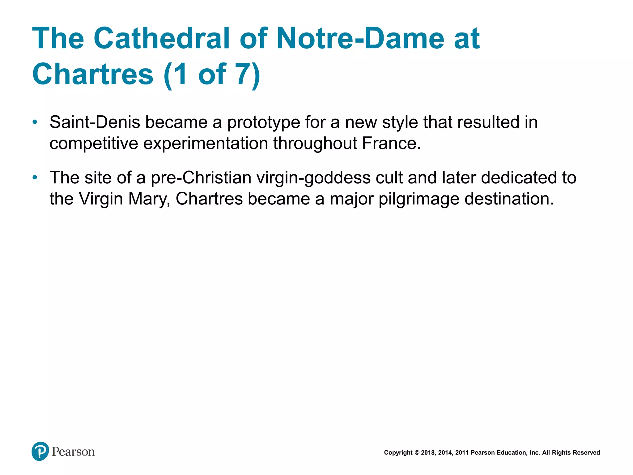 Copyright © 2018, 2014, 2011 Pearson Education, Inc. All Rights Reserved
The Cathedral of Notre-Dame at
Chartres (1 of 7)
• Saint-Denis became a prototype for a new style that resulted in
competitive experimentation throughout France.
• The site of a pre-Christian virgin-goddess cult and later dedicated to
the Virgin Mary, Chartres became a major pilgrimage destination.
 