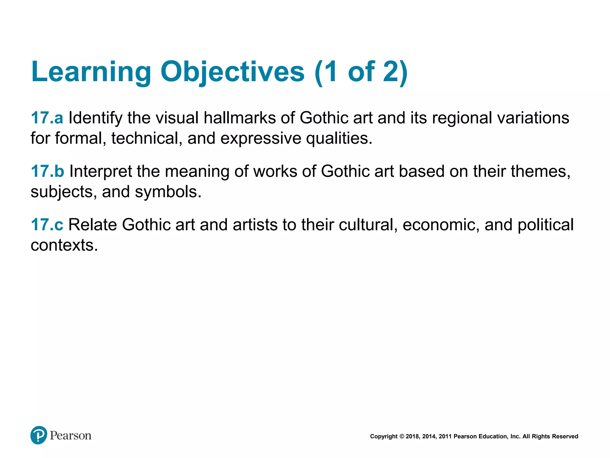 Copyright © 2018, 2014, 2011 Pearson Education, Inc. All Rights Reserved
Learning Objectives (1 of 2)
17.a Identify the visual hallmarks of Gothic art and its regional variations
for formal, technical, and expressive qualities.
17.b Interpret the meaning of works of Gothic art based on their themes,
subjects, and symbols.
17.c Relate Gothic art and artists to their cultural, economic, and political
contexts.
 