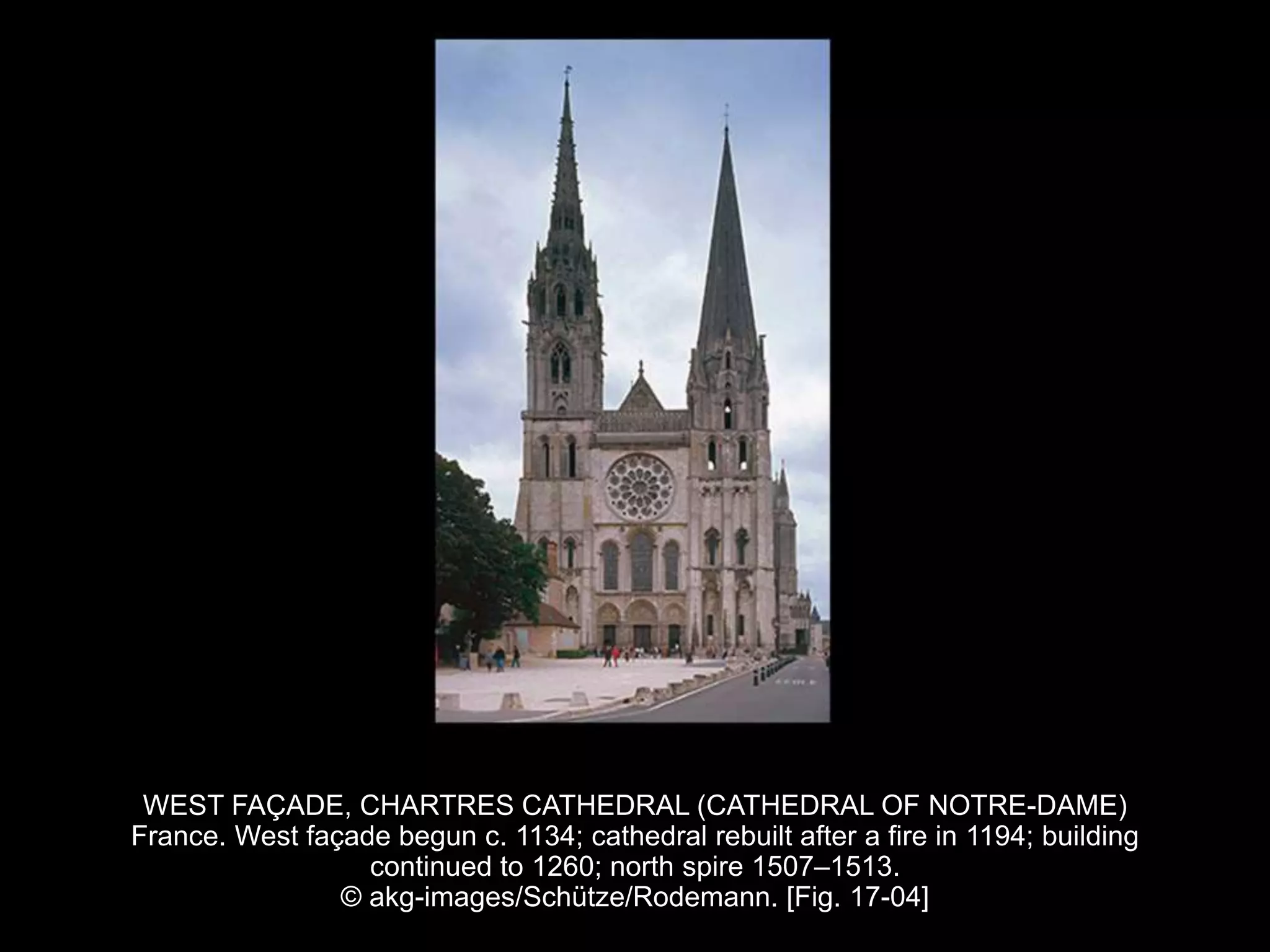 WEST FAÇADE, CHARTRES CATHEDRAL (CATHEDRAL OF NOTRE-DAME)
France. West façade begun c. 1134; cathedral rebuilt after a fire in 1194; building
continued to 1260; north spire 1507–1513.
© akg-images/Schütze/Rodemann. [Fig. 17-04]
 