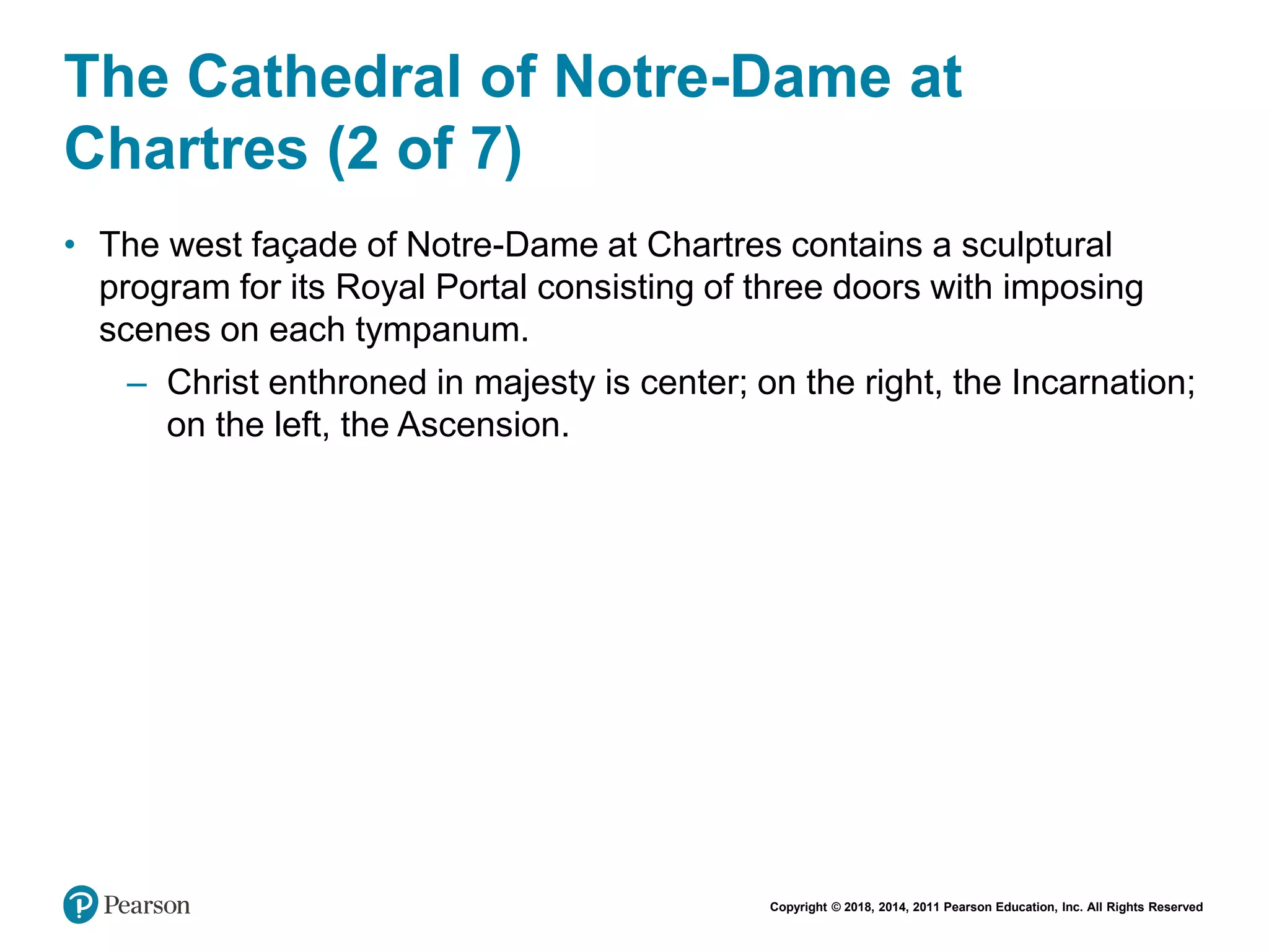 Copyright © 2018, 2014, 2011 Pearson Education, Inc. All Rights Reserved
The Cathedral of Notre-Dame at
Chartres (2 of 7)
• The west façade of Notre-Dame at Chartres contains a sculptural
program for its Royal Portal consisting of three doors with imposing
scenes on each tympanum.
– Christ enthroned in majesty is center; on the right, the Incarnation;
on the left, the Ascension.
 