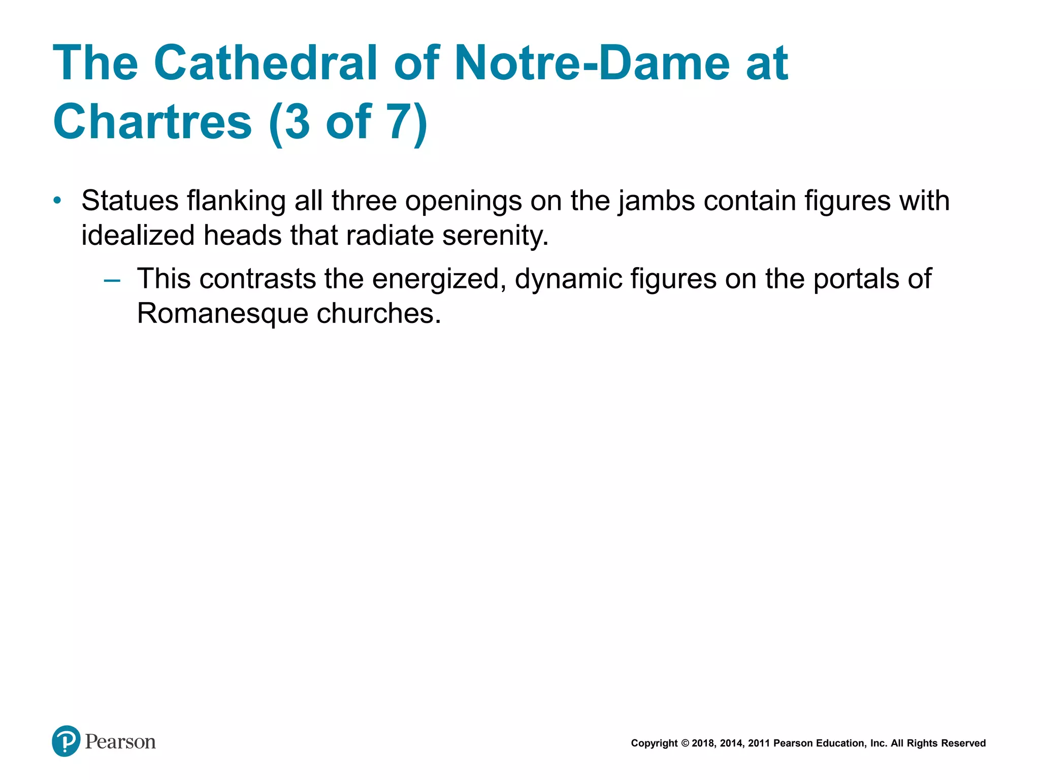 Copyright © 2018, 2014, 2011 Pearson Education, Inc. All Rights Reserved
The Cathedral of Notre-Dame at
Chartres (3 of 7)
• Statues flanking all three openings on the jambs contain figures with
idealized heads that radiate serenity.
– This contrasts the energized, dynamic figures on the portals of
Romanesque churches.
 