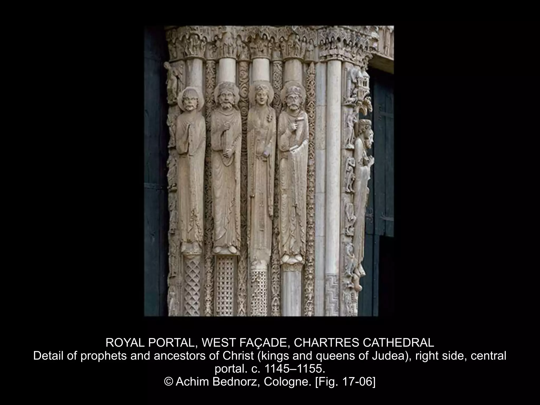 ROYAL PORTAL, WEST FAÇADE, CHARTRES CATHEDRAL
Detail of prophets and ancestors of Christ (kings and queens of Judea), right side, central
portal. c. 1145–1155.
© Achim Bednorz, Cologne. [Fig. 17-06]
 