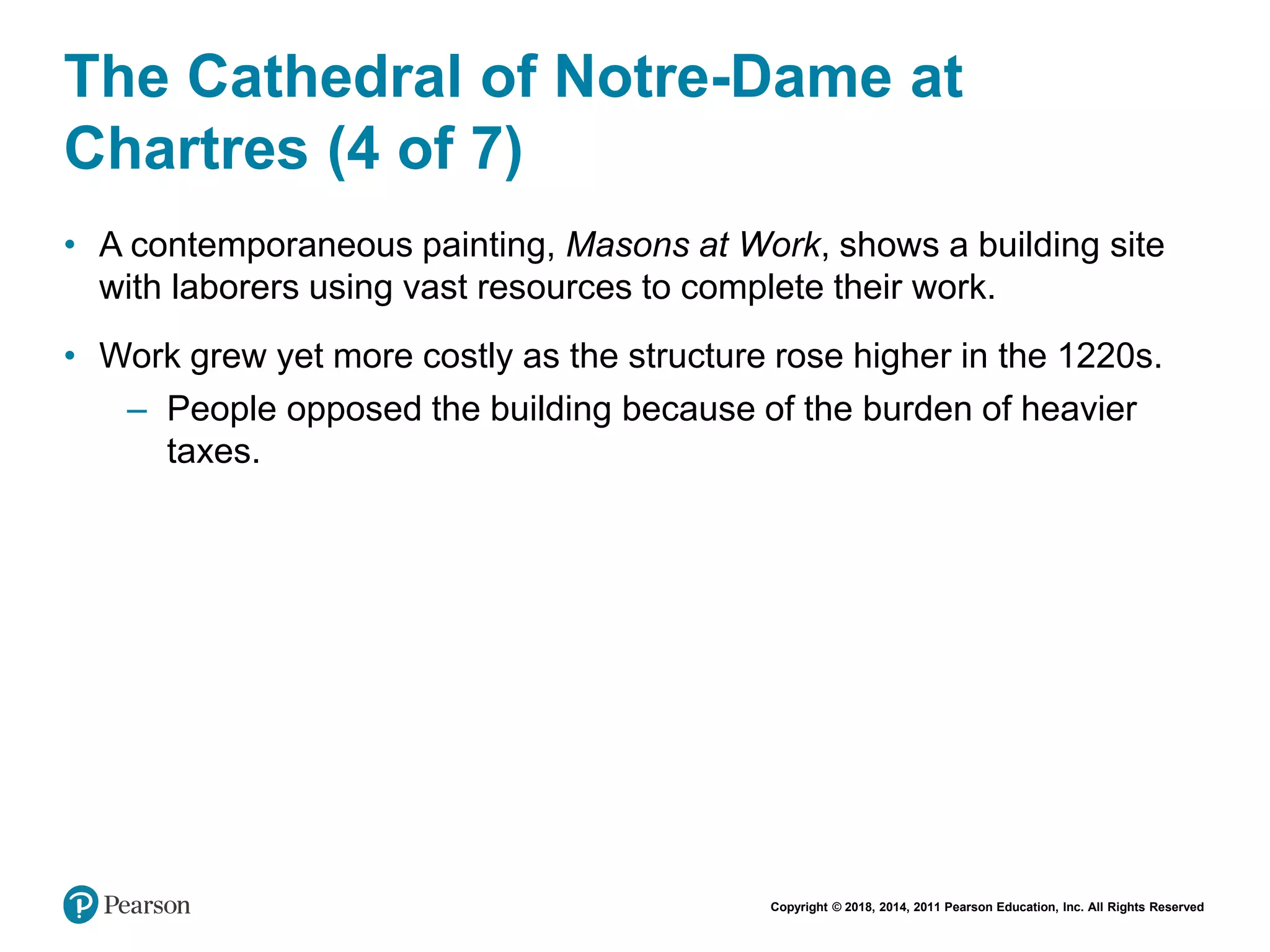 Copyright © 2018, 2014, 2011 Pearson Education, Inc. All Rights Reserved
The Cathedral of Notre-Dame at
Chartres (4 of 7)
• A contemporaneous painting, Masons at Work, shows a building site
with laborers using vast resources to complete their work.
• Work grew yet more costly as the structure rose higher in the 1220s.
– People opposed the building because of the burden of heavier
taxes.
 