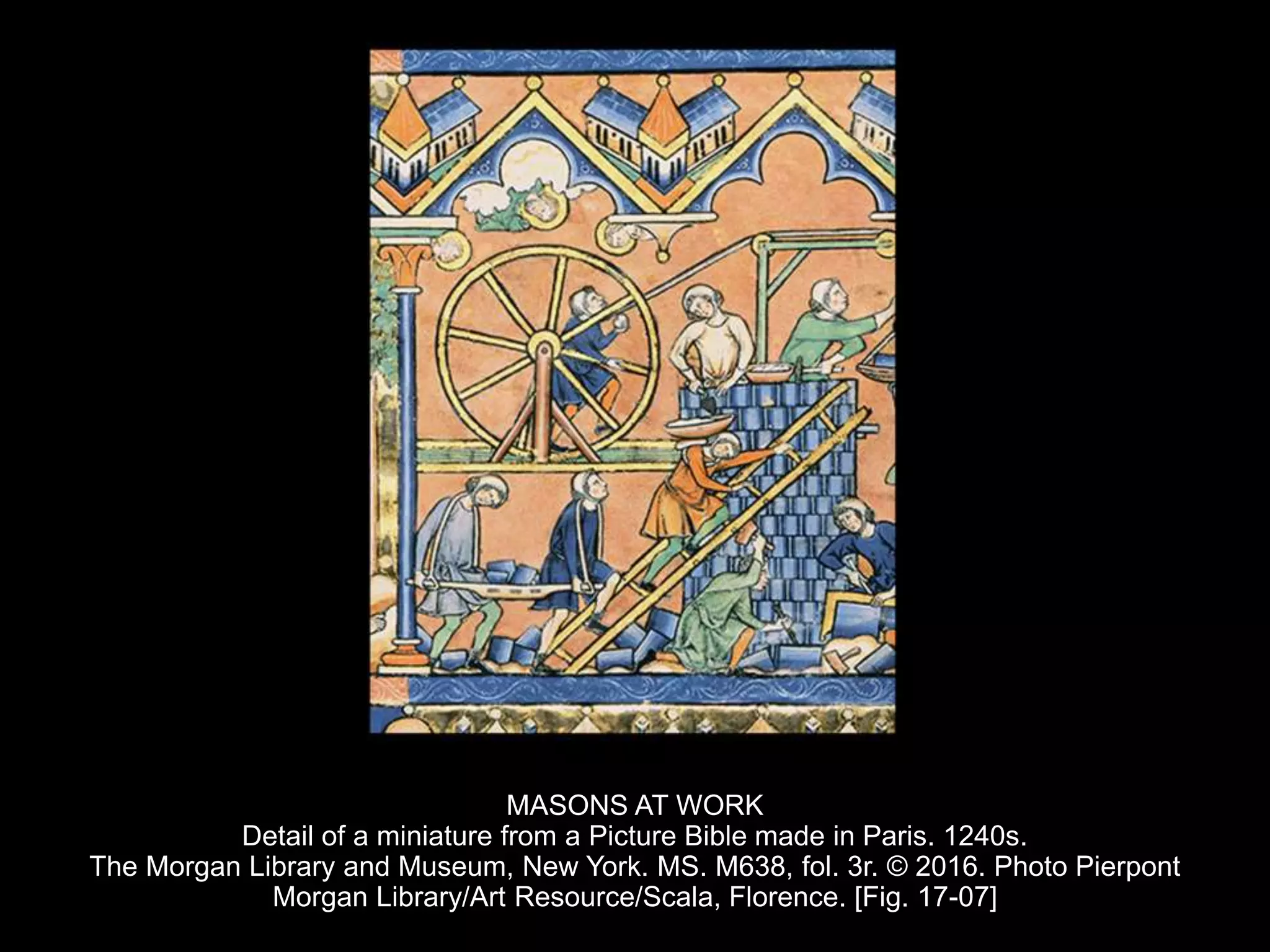 MASONS AT WORK
Detail of a miniature from a Picture Bible made in Paris. 1240s.
The Morgan Library and Museum, New York. MS. M638, fol. 3r. © 2016. Photo Pierpont
Morgan Library/Art Resource/Scala, Florence. [Fig. 17-07]
 