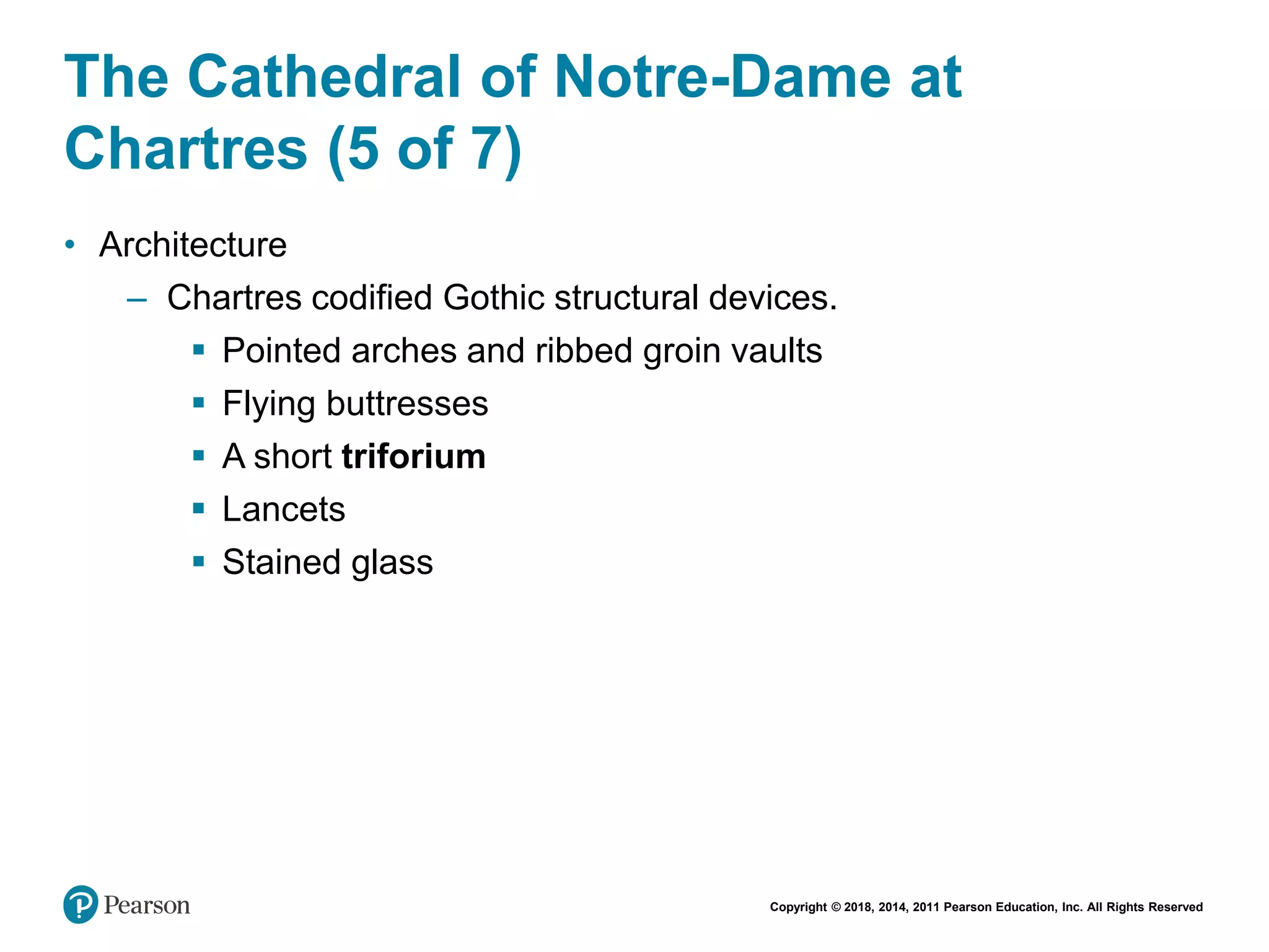 Copyright © 2018, 2014, 2011 Pearson Education, Inc. All Rights Reserved
The Cathedral of Notre-Dame at
Chartres (5 of 7)
• Architecture
– Chartres codified Gothic structural devices.
 Pointed arches and ribbed groin vaults
 Flying buttresses
 A short triforium
 Lancets
 Stained glass
 
