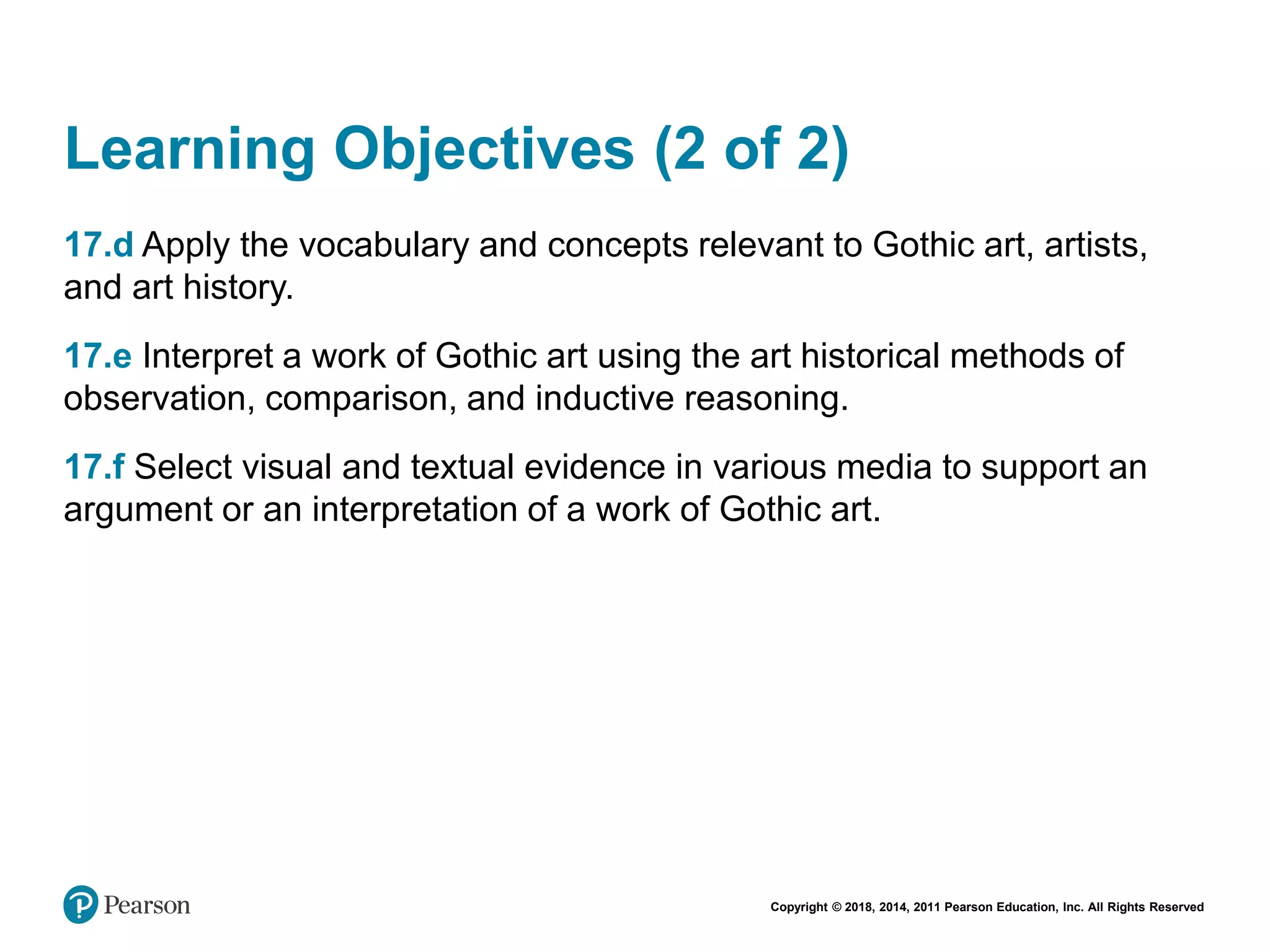 Copyright © 2018, 2014, 2011 Pearson Education, Inc. All Rights Reserved
Learning Objectives (2 of 2)
17.d Apply the vocabulary and concepts relevant to Gothic art, artists,
and art history.
17.e Interpret a work of Gothic art using the art historical methods of
observation, comparison, and inductive reasoning.
17.f Select visual and textual evidence in various media to support an
argument or an interpretation of a work of Gothic art.
 