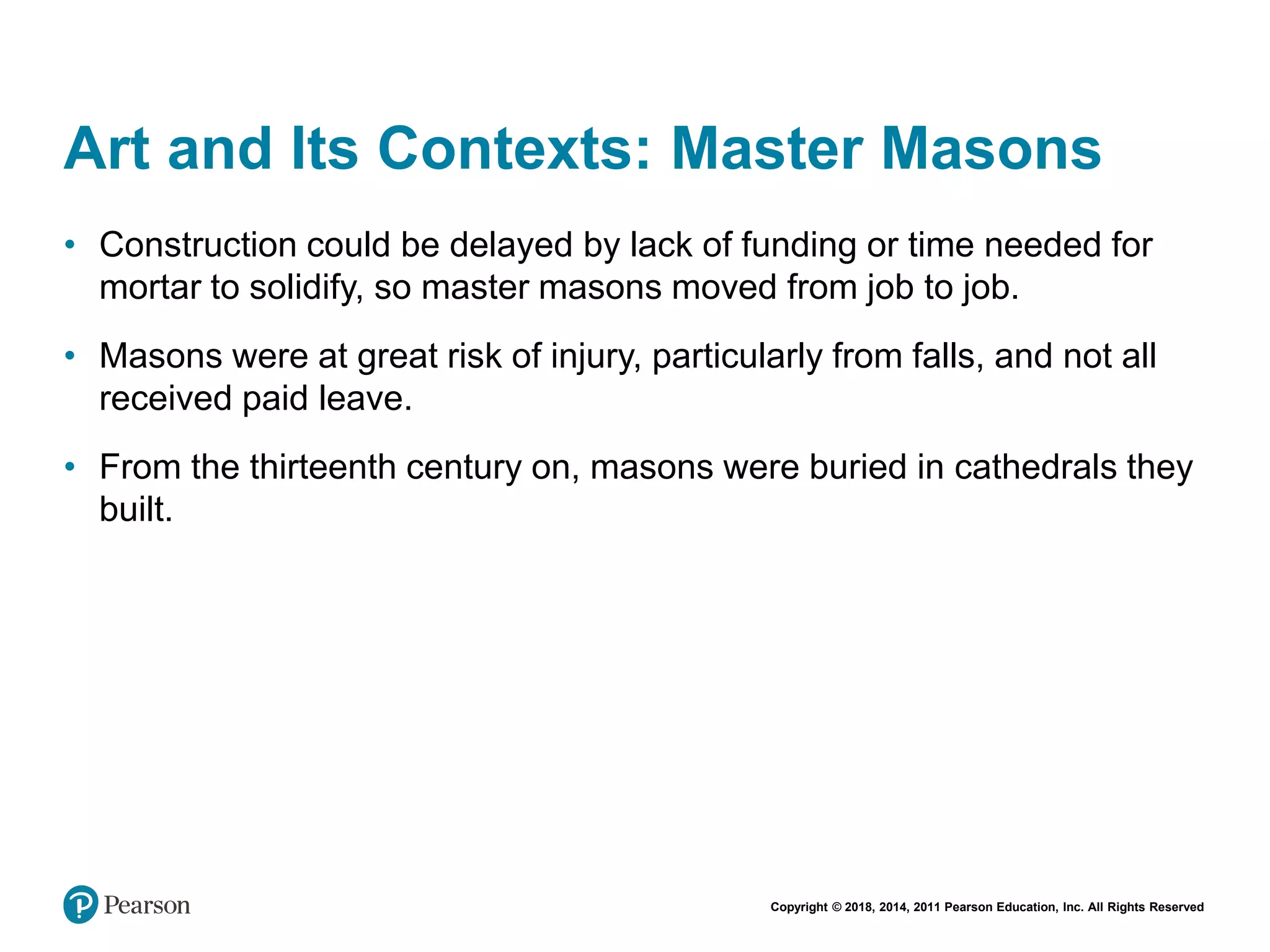 Copyright © 2018, 2014, 2011 Pearson Education, Inc. All Rights Reserved
Art and Its Contexts: Master Masons
• Construction could be delayed by lack of funding or time needed for
mortar to solidify, so master masons moved from job to job.
• Masons were at great risk of injury, particularly from falls, and not all
received paid leave.
• From the thirteenth century on, masons were buried in cathedrals they
built.
 