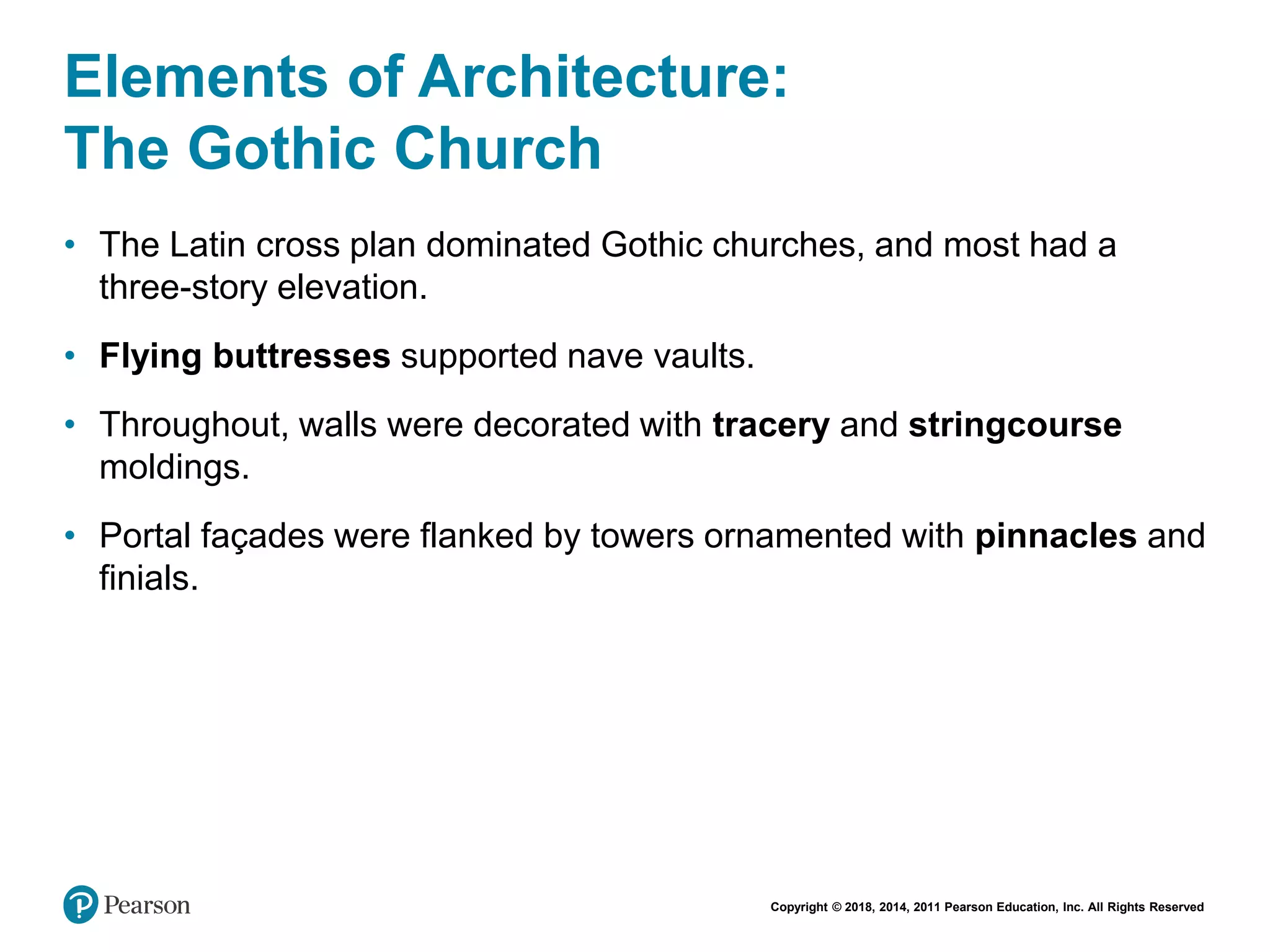 Copyright © 2018, 2014, 2011 Pearson Education, Inc. All Rights Reserved
Elements of Architecture:
The Gothic Church
• The Latin cross plan dominated Gothic churches, and most had a
three-story elevation.
• Flying buttresses supported nave vaults.
• Throughout, walls were decorated with tracery and stringcourse
moldings.
• Portal façades were flanked by towers ornamented with pinnacles and
finials.
 