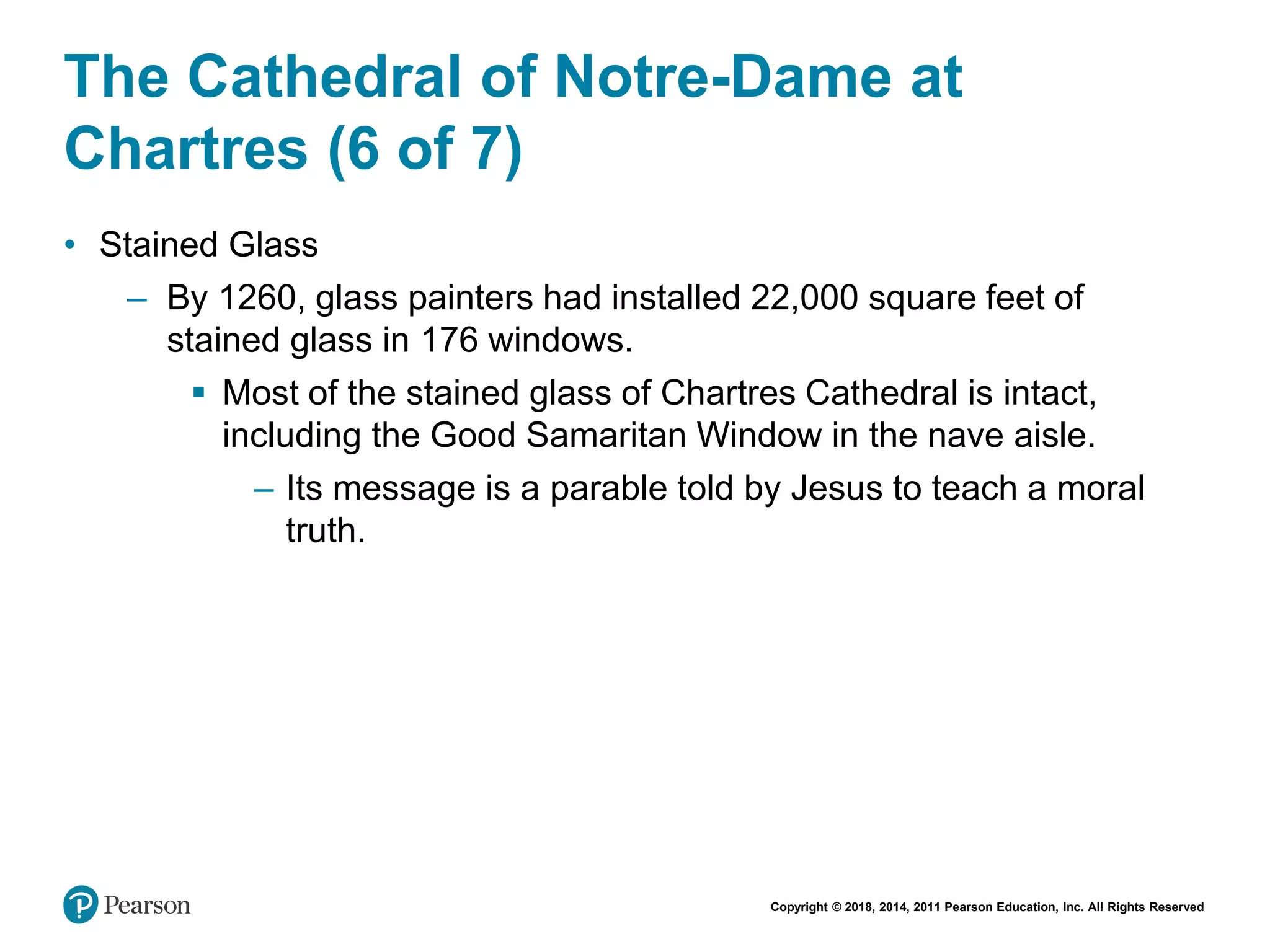 Copyright © 2018, 2014, 2011 Pearson Education, Inc. All Rights Reserved
The Cathedral of Notre-Dame at
Chartres (6 of 7)
• Stained Glass
– By 1260, glass painters had installed 22,000 square feet of
stained glass in 176 windows.
 Most of the stained glass of Chartres Cathedral is intact,
including the Good Samaritan Window in the nave aisle.
– Its message is a parable told by Jesus to teach a moral
truth.
 