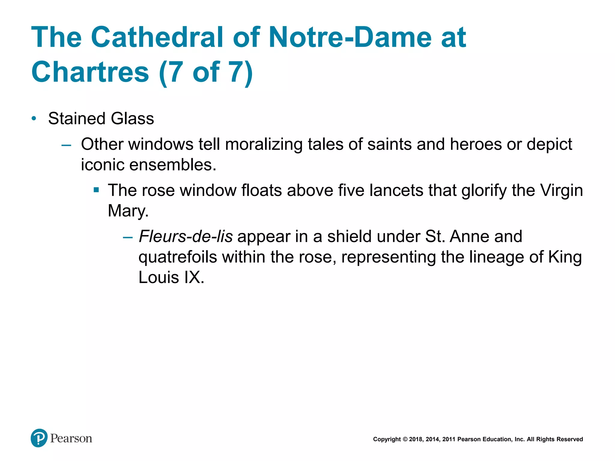 Copyright © 2018, 2014, 2011 Pearson Education, Inc. All Rights Reserved
The Cathedral of Notre-Dame at
Chartres (7 of 7)
• Stained Glass
– Other windows tell moralizing tales of saints and heroes or depict
iconic ensembles.
 The rose window floats above five lancets that glorify the Virgin
Mary.
– Fleurs-de-lis appear in a shield under St. Anne and
quatrefoils within the rose, representing the lineage of King
Louis IX.
 