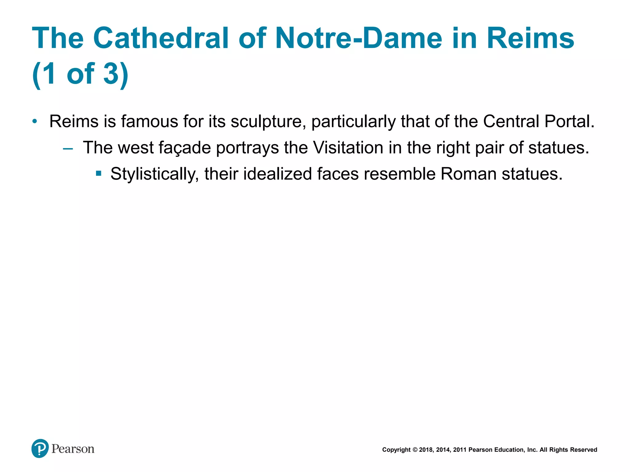 Copyright © 2018, 2014, 2011 Pearson Education, Inc. All Rights Reserved
The Cathedral of Notre-Dame in Reims
(1 of 3)
• Reims is famous for its sculpture, particularly that of the Central Portal.
– The west façade portrays the Visitation in the right pair of statues.
 Stylistically, their idealized faces resemble Roman statues.
 