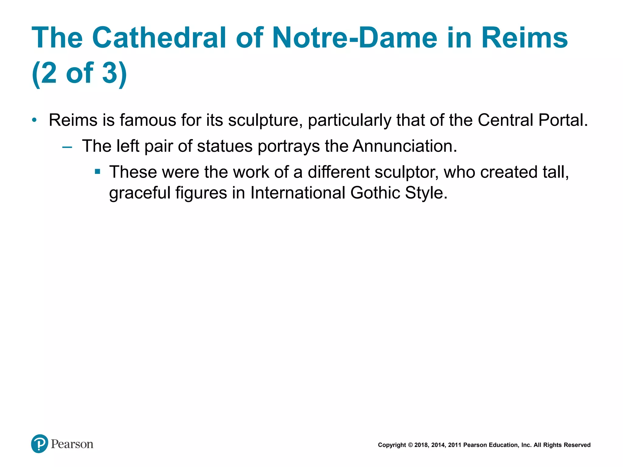 Copyright © 2018, 2014, 2011 Pearson Education, Inc. All Rights Reserved
The Cathedral of Notre-Dame in Reims
(2 of 3)
• Reims is famous for its sculpture, particularly that of the Central Portal.
– The left pair of statues portrays the Annunciation.
 These were the work of a different sculptor, who created tall,
graceful figures in International Gothic Style.
 
