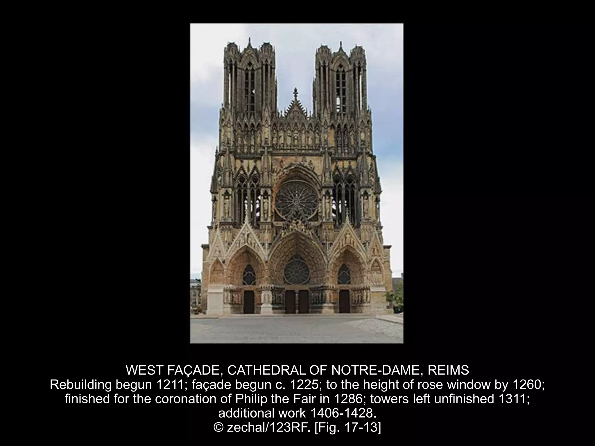 WEST FAÇADE, CATHEDRAL OF NOTRE-DAME, REIMS
Rebuilding begun 1211; façade begun c. 1225; to the height of rose window by 1260;
finished for the coronation of Philip the Fair in 1286; towers left unfinished 1311;
additional work 1406-1428.
© zechal/123RF. [Fig. 17-13]
 