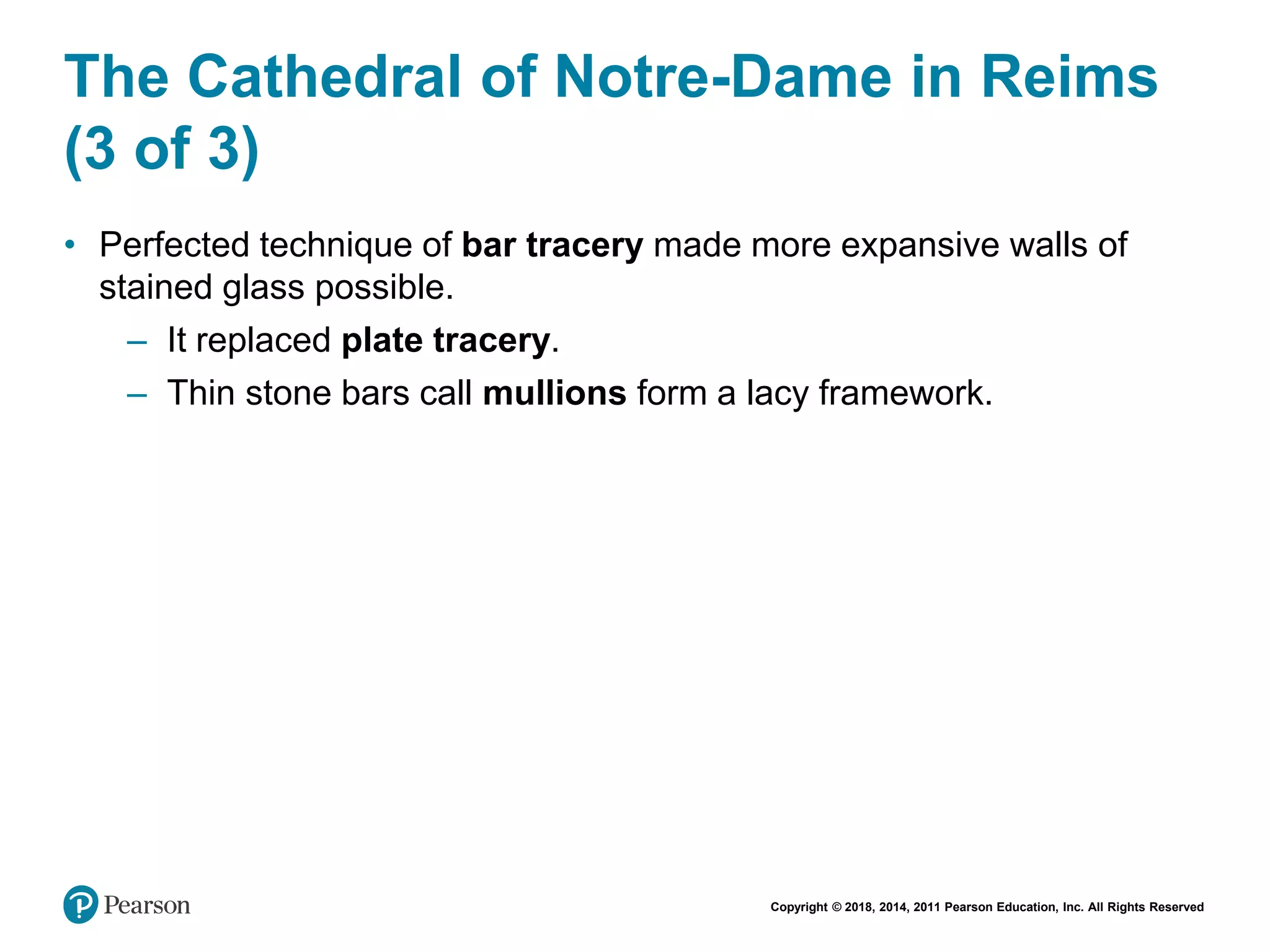 Copyright © 2018, 2014, 2011 Pearson Education, Inc. All Rights Reserved
The Cathedral of Notre-Dame in Reims
(3 of 3)
• Perfected technique of bar tracery made more expansive walls of
stained glass possible.
– It replaced plate tracery.
– Thin stone bars call mullions form a lacy framework.
 