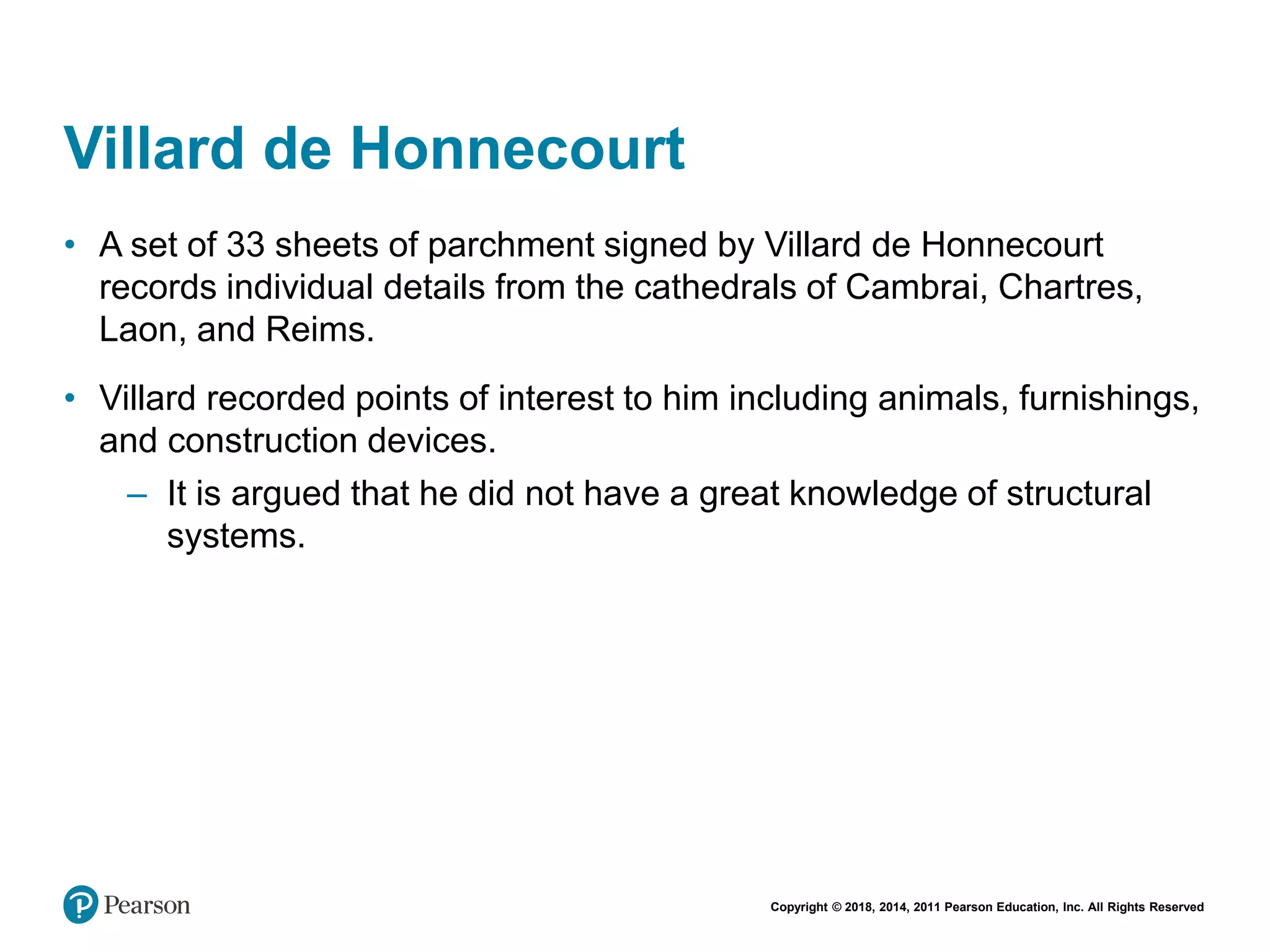 Copyright © 2018, 2014, 2011 Pearson Education, Inc. All Rights Reserved
Villard de Honnecourt
• A set of 33 sheets of parchment signed by Villard de Honnecourt
records individual details from the cathedrals of Cambrai, Chartres,
Laon, and Reims.
• Villard recorded points of interest to him including animals, furnishings,
and construction devices.
– It is argued that he did not have a great knowledge of structural
systems.
 