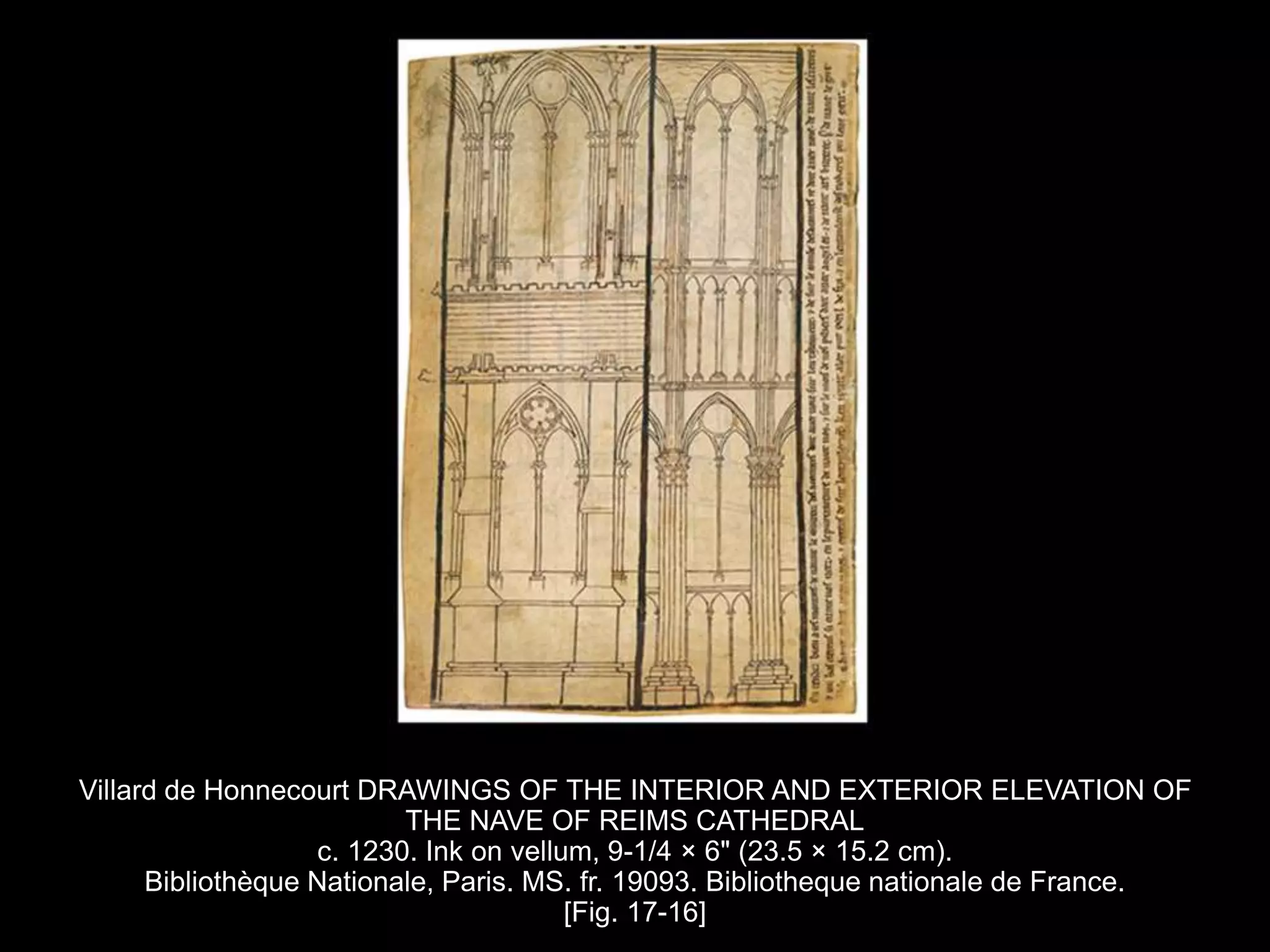 Villard de Honnecourt DRAWINGS OF THE INTERIOR AND EXTERIOR ELEVATION OF
THE NAVE OF REIMS CATHEDRAL
c. 1230. Ink on vellum, 9-1/4 × 6" (23.5 × 15.2 cm).
Bibliothèque Nationale, Paris. MS. fr. 19093. Bibliotheque nationale de France.
[Fig. 17-16]
 