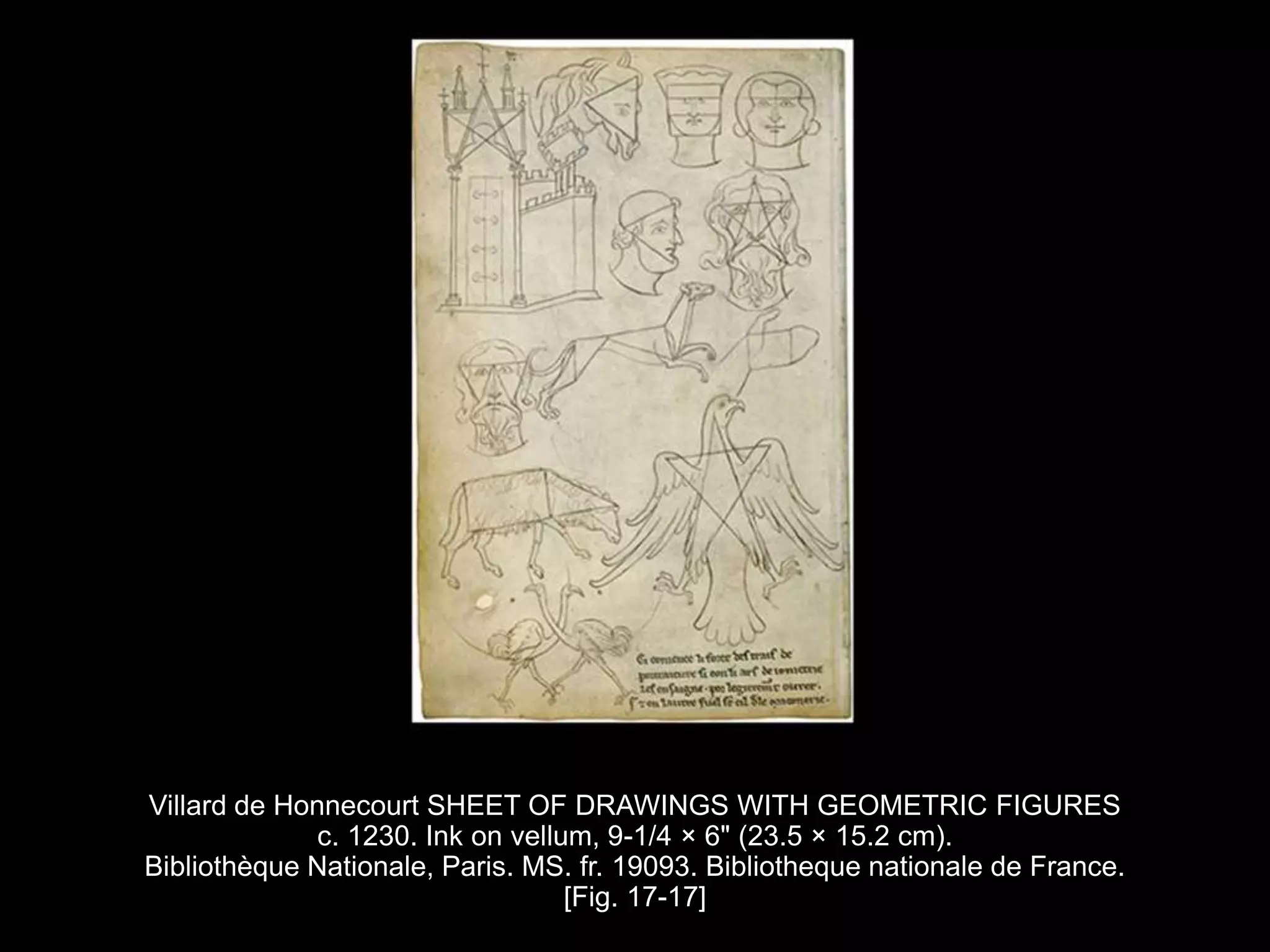 Villard de Honnecourt SHEET OF DRAWINGS WITH GEOMETRIC FIGURES
c. 1230. Ink on vellum, 9-1/4 × 6" (23.5 × 15.2 cm).
Bibliothèque Nationale, Paris. MS. fr. 19093. Bibliotheque nationale de France.
[Fig. 17-17]
 