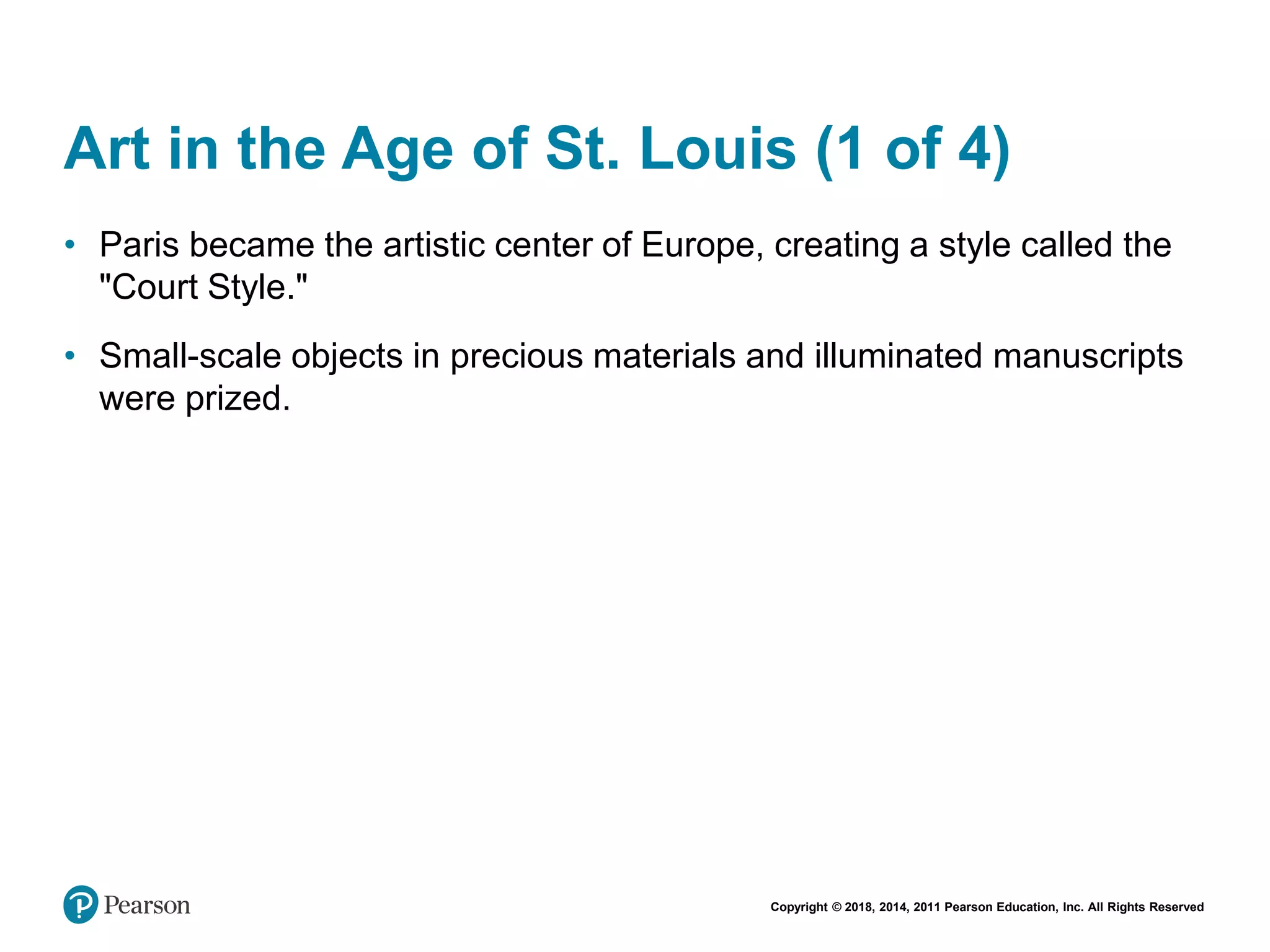 Copyright © 2018, 2014, 2011 Pearson Education, Inc. All Rights Reserved
Art in the Age of St. Louis (1 of 4)
• Paris became the artistic center of Europe, creating a style called the
"Court Style."
• Small-scale objects in precious materials and illuminated manuscripts
were prized.
 